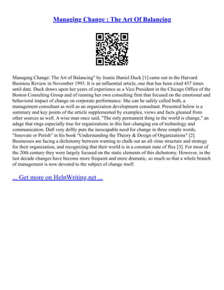 Managing Change : The Art Of Balancing
Managing Change: The Art of Balancing" by Jeanie Daniel Duck [1] came out in the Harvard
Business Review in November 1993. It is an influential article, one that has been cited 437 times
until date. Duck draws upon her years of experience as a Vice President in the Chicago Office of the
Boston Consulting Group and of running her own consulting firm that focused on the emotional and
behavioral impact of change on corporate performance. She can be safely called both, a
management consultant as well as an organization development consultant. Presented below is a
summary and key points of the article supplemented by examples, views and facts gleaned from
other sources as well. A wise man once said, "The only permanent thing in the world is change," an
adage that rings especially true for organizations in this fast–changing era of technology and
communication. Daft very deftly puts the inescapable need for change in three simple words,
"Innovate or Perish" in his book "Understanding the Theory & Design of Organizations" [2].
Businesses are facing a dichotomy between wanting to chalk out an all–time structure and strategy
for their organization, and recognizing that their world is in a constant state of flux [3]. For most of
the 20th century they were largely focused on the static elements of this dichotomy. However, in the
last decade changes have become more frequent and more dramatic, so much so that a whole branch
of management is now devoted to the subject of change itself.
... Get more on HelpWriting.net ...
 