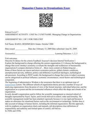 Managing Change in Organisations Essay
Edexcel Level 7
ASSESSMENT ACTIVITY : UNIT No: 2 UNIT NAME: Managing Change in Organisations
ASSESSMENT NO: 1 OF 1 FOR THIS UNIT
Full Name: RAHUL DESHMUKH 4 Intake: October' 2008
Date issued: ____________ Date due: February 13, 2009 Date submitted: June 01, 2009
Assessor(s):_______________________________________ Learning Outcomes: 1, 2, 3
Unit outcomes
Outcome Evidence for the criteria Feedback Assessor's decision Internal Verification 1
Explore the background to change affecting the current organisation (2.1) discuss the background to
change that exists intoday's economy a evaluate the strengths and weaknesses of bureaucratic
organisations b compare alternative forms of ... Show more content on Helpwriting.net ...
Some of these factors are macro and micro economics policies, global climatic conditions,
unemployment poverty, inflation, politics and difference in political ideologies, technological
advancement. According to PEST model, the background to change that exists in today's economy
can be categorised as political influence, economic circumstances, social factors and technological
component.
The beginning of administrative Wisdom is the awareness that there is no optimum type of
management system. The different schools of organization theory provide a number of ways of
analysing organizations from the point of view of the formal structure, individual behaviour, and the
organization as a system and the environmental influences which affect the shape and climate of an
organization.
In early decade's organization used to follow the scientific management or classical school of
thoughts represented by Fayol, Taylor, and Urwick belived in control, order and formality. The
scientific management model has been attacked vigorously because it is too rigid and because it
makes no allowance for situational factors such as the environment or technology. Neither does it
take account of change or human factors, including the informal organization. But this approach,
with its emphasis on organization charts and manuals, job descriptions clear definitions of
responsibility and authority and limited spans of control, still thrives.
In 1920s and 1930s
 