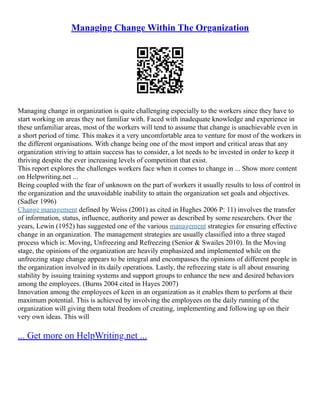Managing Change Within The Organization
Managing change in organization is quite challenging especially to the workers since they have to
start working on areas they not familiar with. Faced with inadequate knowledge and experience in
these unfamiliar areas, most of the workers will tend to assume that change is unachievable even in
a short period of time. This makes it a very uncomfortable area to venture for most of the workers in
the different organisations. With change being one of the most import and critical areas that any
organization striving to attain success has to consider, a lot needs to be invested in order to keep it
thriving despite the ever increasing levels of competition that exist.
This report explores the challenges workers face when it comes to change in ... Show more content
on Helpwriting.net ...
Being coupled with the fear of unknown on the part of workers it usually results to loss of control in
the organization and the unavoidable inability to attain the organization set goals and objectives.
(Sadler 1996)
Change management defined by Weiss (2001) as cited in Hughes 2006 P: 11) involves the transfer
of information, status, influence, authority and power as described by some researchers. Over the
years, Lewin (1952) has suggested one of the various management strategies for ensuring effective
change in an organization. The management strategies are usually classified into a three staged
process which is: Moving, Unfreezing and Refreezing (Senior & Swailes 2010). In the Moving
stage, the opinions of the organization are heavily emphasized and implemented while on the
unfreezing stage change appears to be integral and encompasses the opinions of different people in
the organization involved in its daily operations. Lastly, the refreezing state is all about ensuring
stability by issuing training systems and support groups to enhance the new and desired behaviors
among the employees. (Burns 2004 cited in Hayes 2007)
Innovation among the employees of keen in an organization as it enables them to perform at their
maximum potential. This is achieved by involving the employees on the daily running of the
organization will giving them total freedom of creating, implementing and following up on their
very own ideas. This will
... Get more on HelpWriting.net ...
 