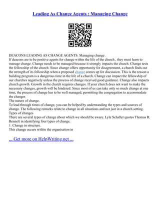 Leading As Change Agents : Managing Change
DEACONS LEADING AS CHANGE AGENTS. Managing change .
If deacons are to be positive agents for change within the life of the church , they must learn to
manage change. Change needs to be managed because it strongly impacts the church. Change tests
the fellowship of the church. Since change offers opportunity for disagreement, a church finds out
the strength of its fellowship when a proposed change comes up for discussion. This is the reason a
building program is a dangerous time in the life of a church. Change can impact the fellowship of
our churches negatively unless the process of change received good guidance. Change also impacts
church growth. Growth in the church requires changes. If your church does not want to make the
necessary changes, growth will be hindered. Since most of us can take only so much change at one
time, the process of change has to be well managed, permitting the congregation to accommodate
the changer.
The nature of change.
To lead through times of change, you can be helped by understanding the types and sources of
change. The following remarks relate to change in all situations and not just in a church setting.
Types of changes
There are several types of change about which we should be aware. Lyle Schaller quotes Thomas R.
Bennett in identifying four types of change.
1. Change in structure.
This change occurs within the organisation in
... Get more on HelpWriting.net ...
 