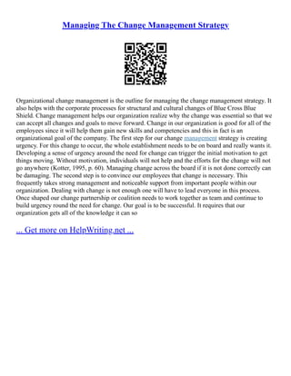 Managing The Change Management Strategy
Organizational change management is the outline for managing the change management strategy. It
also helps with the corporate processes for structural and cultural changes of Blue Cross Blue
Shield. Change management helps our organization realize why the change was essential so that we
can accept all changes and goals to move forward. Change in our organization is good for all of the
employees since it will help them gain new skills and competencies and this in fact is an
organizational goal of the company. The first step for our change management strategy is creating
urgency. For this change to occur, the whole establishment needs to be on board and really wants it.
Developing a sense of urgency around the need for change can trigger the initial motivation to get
things moving. Without motivation, individuals will not help and the efforts for the change will not
go anywhere (Kotter, 1995, p. 60). Managing change across the board if it is not done correctly can
be damaging. The second step is to convince our employees that change is necessary. This
frequently takes strong management and noticeable support from important people within our
organization. Dealing with change is not enough one will have to lead everyone in this process.
Once shaped our change partnership or coalition needs to work together as team and continue to
build urgency round the need for change. Our goal is to be successful. It requires that our
organization gets all of the knowledge it can so
... Get more on HelpWriting.net ...
 