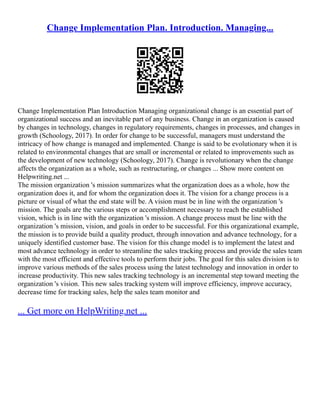 Change Implementation Plan. Introduction. Managing...
Change Implementation Plan Introduction Managing organizational change is an essential part of
organizational success and an inevitable part of any business. Change in an organization is caused
by changes in technology, changes in regulatory requirements, changes in processes, and changes in
growth (Schoology, 2017). In order for change to be successful, managers must understand the
intricacy of how change is managed and implemented. Change is said to be evolutionary when it is
related to environmental changes that are small or incremental or related to improvements such as
the development of new technology (Schoology, 2017). Change is revolutionary when the change
affects the organization as a whole, such as restructuring, or changes ... Show more content on
Helpwriting.net ...
The mission organization 's mission summarizes what the organization does as a whole, how the
organization does it, and for whom the organization does it. The vision for a change process is a
picture or visual of what the end state will be. A vision must be in line with the organization 's
mission. The goals are the various steps or accomplishment necessary to reach the established
vision, which is in line with the organization 's mission. A change process must be line with the
organization 's mission, vision, and goals in order to be successful. For this organizational example,
the mission is to provide build a quality product, through innovation and advance technology, for a
uniquely identified customer base. The vision for this change model is to implement the latest and
most advance technology in order to streamline the sales tracking process and provide the sales team
with the most efficient and effective tools to perform their jobs. The goal for this sales division is to
improve various methods of the sales process using the latest technology and innovation in order to
increase productivity. This new sales tracking technology is an incremental step toward meeting the
organization 's vision. This new sales tracking system will improve efficiency, improve accuracy,
decrease time for tracking sales, help the sales team monitor and
... Get more on HelpWriting.net ...
 