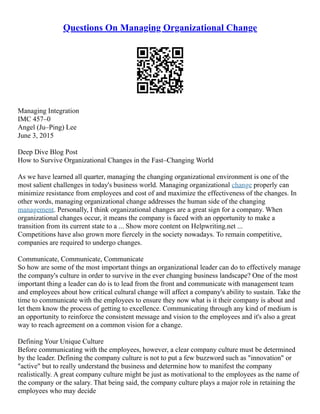 Questions On Managing Organizational Change
Managing Integration
IMC 457–0
Angel (Ju–Ping) Lee
June 3, 2015
Deep Dive Blog Post
How to Survive Organizational Changes in the Fast–Changing World
As we have learned all quarter, managing the changing organizational environment is one of the
most salient challenges in today's business world. Managing organizational change properly can
minimize resistance from employees and cost of and maximize the effectiveness of the changes. In
other words, managing organizational change addresses the human side of the changing
management. Personally, I think organizational changes are a great sign for a company. When
organizational changes occur, it means the company is faced with an opportunity to make a
transition from its current state to a ... Show more content on Helpwriting.net ...
Competitions have also grown more fiercely in the society nowadays. To remain competitive,
companies are required to undergo changes.
Communicate, Communicate, Communicate
So how are some of the most important things an organizational leader can do to effectively manage
the company's culture in order to survive in the ever changing business landscape? One of the most
important thing a leader can do is to lead from the front and communicate with management team
and employees about how critical cultural change will affect a company's ability to sustain. Take the
time to communicate with the employees to ensure they now what is it their company is about and
let them know the process of getting to excellence. Communicating through any kind of medium is
an opportunity to reinforce the consistent message and vision to the employees and it's also a great
way to reach agreement on a common vision for a change.
Defining Your Unique Culture
Before communicating with the employees, however, a clear company culture must be determined
by the leader. Defining the company culture is not to put a few buzzword such as "innovation" or
"active" but to really understand the business and determine how to manifest the company
realistically. A great company culture might be just as motivational to the employees as the name of
the company or the salary. That being said, the company culture plays a major role in retaining the
employees who may decide
 