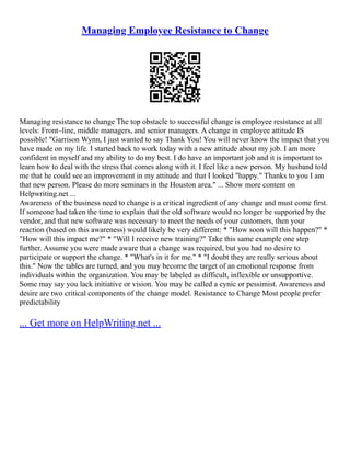 Managing Employee Resistance to Change
Managing resistance to change The top obstacle to successful change is employee resistance at all
levels: Front–line, middle managers, and senior managers. A change in employee attitude IS
possible! "Garrison Wynn, I just wanted to say Thank You! You will never know the impact that you
have made on my life. I started back to work today with a new attitude about my job. I am more
confident in myself and my ability to do my best. I do have an important job and it is important to
learn how to deal with the stress that comes along with it. I feel like a new person. My husband told
me that he could see an improvement in my attitude and that I looked "happy." Thanks to you I am
that new person. Please do more seminars in the Houston area." ... Show more content on
Helpwriting.net ...
Awareness of the business need to change is a critical ingredient of any change and must come first.
If someone had taken the time to explain that the old software would no longer be supported by the
vendor, and that new software was necessary to meet the needs of your customers, then your
reaction (based on this awareness) would likely be very different: * "How soon will this happen?" *
"How will this impact me?" * "Will I receive new training?" Take this same example one step
further. Assume you were made aware that a change was required, but you had no desire to
participate or support the change. * "What's in it for me." * "I doubt they are really serious about
this." Now the tables are turned, and you may become the target of an emotional response from
individuals within the organization. You may be labeled as difficult, inflexible or unsupportive.
Some may say you lack initiative or vision. You may be called a cynic or pessimist. Awareness and
desire are two critical components of the change model. Resistance to Change Most people prefer
predictability
... Get more on HelpWriting.net ...
 