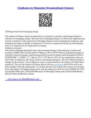 Challenges in Managing Organizational Changes
Challenges faced when managing change
The making of changes within an organization in a planned, systematic, and managed fashion is
referred to as managing change. The main aim of managing change is to effectively implement new
systems or methods in the organization. Managing change involves managing the employees and
managing the impact of change on employees. To ensure an organization keeps up with changing
times, it is important for the organization to change.
Employee resistance
The greatest challenge that leaders face when managing change is the employees' reaction and
resistance ADDIN EN.CITE Bevan2011179(Bevan, 2011)17917917Bevan, R.Keeping Change on
TrackThe Journal for Quality and ParticipationThe Journal for Quality and Participation3412011(
HYPERLINK l "_ENREF_2" o "Bevan, 2011 #179" Bevan, 2011). In any organization, there are
three kinds of employees, the sheep, resistors, and change champions. The most difficult people to
manage are the resistors. These employees worry so much about how the change will impact them
negatively. They see the change will expose them to the top management and will be seen as not
been valuable within the organization. As a leader, the best way to deal with resistors is to let them
know that change will happen progressively, and all employees will be involved ADDIN EN.CITE
Luecke2003180(Luecke, 2003)1801806Luecke, R.Managing Change and Transition2003Boston,
MA 02163Harvard Business School
... Get more on HelpWriting.net ...
 
