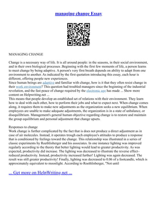 managing change Essay
MANAGING CHANGE
Change is a necessary way of life. It is all around people: in the seasons, in their social environment,
and in their own biological processes .Beginning with the first few moments of life, a person learns
to meet change by being adaptive. A person's very first breath depends on ability to adapt from one
environment to another. As indicated by the first quotation introducing this essay, each hour is
different, offering people new experiences.
Since human beings are adaptive and familiar with change, how is it that they often resist change in
their work environment? This question had troubled managers since the beginning of the industrial
revolution, and the fast peace of change required by the electronic age has made ... Show more
content on Helpwriting.net ...
This means that people develop an established set of relations with their environment. They learn
how to deal with each other, how to perform their jobs and what to expect next. When change comes
along, it requires them to make new adjustments as the organization seeks a new equilibrium. When
employees are unable to make adequate adjustments, the organization is in a state of unbalance, or
disequilibrium. Management's general human objective regarding change is to restore and maintain
the group equilibrium and personal adjustment that change upsets.
Responses to change
Work change is further complicated by the fact that is does not produce a direct adjustment as in
case of air molecules. Instead, it operates trough each employee's attitudes to produce a response
that is conditioned by feelings toward the change. This relationship was illustrated in a series of
classic experiments by Roethlisberger and his associates. In one instance lighting was improved
regularly according to the theory that better lighting would lead to greater productivity. As was
expected, productivity did increase. The lighting was decreased to illustrate the reverse effect–
reduced productivity. Instead, productivity increased further! Lighting was again decreased. The
result was still greater productivity! Finally, lighting was decreased to 0.06 of a footcandle, which is
approximately equivalent to moonlight. According to Roethlisberger, "Not until
... Get more on HelpWriting.net ...
 