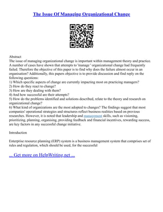 The Issue Of Managing Organizational Change
Abstract
The issue of managing organizational change is important within management theory and practice.
A number of cases have shown that attempts to 'manage ' organizational change had frequently
failed. Therefore the objective of this paper is to find why does the failure almost occur in an
organisation? Additionally, this papers objective is to provide discussion and find reply on the
following questions:
1) Which specific aspects of change are currently impacting most on practicing managers?
2) How do they react to change?
3) How are they dealing with them?
4) And how successful are their attempts?
5) How do the problems identified and solutions described, relate to the theory and research on
organizational change?
6) What kind of organizations are the most adopted to changes? The findings suggest that most
companies' operational strategies and structures reflect business realities based on previous
researches. However, it is noted that leadership and management skills, such as visioning,
prioritizing, planning, organising, providing feedback and financial incentives, rewarding success,
are key factors in any successful change initiative.
Introduction
Enterprise resource planning (ERP) system is a business management system that comprises set of
rules and regulation, which should be used, for the successful
... Get more on HelpWriting.net ...
 