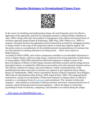 Managing Resistance to Organizational Change Essay
In the course of considering and implementing change, the need frequently arises for effective
application of the approaches and tools for managing resistance to change (Palmer, Dunford, &
Akin, 2009). Change often fails from ineffective management of the internal and external forces of
resistance opposing change (Kotter & Schlesinger, 2008; Oreg, 2003; Palmer et al., 2009). In
response, this paper discusses the approaches (tools) deemed most essential for managing resistance
to change relative to the scope of the situational contexts in which they might be applied. The
discussion centers on considerations for the multidimensional conceptualizations of resistance that
are often ignored in evaluating alternatives for taking action. ... Show more content on
Helpwriting.net ...
According to Piderit (2000), each of these components contributes to an individual's disposition to
resist or support change, which can range along a continuum from strong opposition to ambivalence
to strong support. Oreg (2003) characterizes behavioral responses to change in terms of the
perceived degrees of fairness of both change outcomes (distributive justice) and the change process
(procedural justice), as mediated by differences in personality traits and contextual elements such as
self–efficacy, tolerance for change, and social influence. Further conceptualizations of the
multidimensional nature and scope of resistance are captured in goal regulation theory (Meyer,
Becker, & Vandenberghe, 2004), which is grounded in theories related to regulatory focus (Higgins,
2002) and self–determination (Deci & Ryan, 2008; Gagné & Deci, 2005). This integrated theory
characterizes varying levels and polarity of behavioral responses to change relative to affective,
normative, or continuance forms of motivation and commitment. The variation in behavioral
responses – when plotted on continuums of intrinsic/extrinsic motivation, internal/external locus of
causality, and prevention/promotion focused regulation – reflects the degree to which basic
psychological needs of autonomy, competency, and relatedness are realized during the change
... Get more on HelpWriting.net ...
 