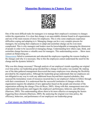 Managing Resistance to Change Essay
One of the most difficult tasks for managers is to manage their employee's resistance to changes
within the organization. It is clear that change is an unavoidable element found in all organizations
and one of the main reasons of stress for employees. This is why some employees experience
difficulties coping and adapting to it. Managing change can be a very complex process for
managers, but assisting their employees to adapt and assimilate change can be even more
complicated. This is why managers and leaders must be knowledgeable at managing the dimension
of people in order to be successful at managing change. Understanding how others cope, think, and
assimilate change becomes a valuable asset for managers. This understanding assists ... Show more
content on Helpwriting.net ...
Management failed to communicate and educated the employees regarding the reasons leading to
the changes and why it is necessary. Due to this the employees cannot understand the need for the
change and the dynamic behind it.
Why was this change necessary? Through analysis of our employee's trends regarding our original
over time policy our leadership group decided that a change to the policy was needed. By making
use of the data gathered management discovered that many employees were abusing the flexibility
provided by the original policy. Although the leadership group understands that our employees are
not obligated in any way to work any additional hours beyond their required schedules, they
assessed the tremendous waste of resources incurred due to our employee's failure to follow through
with their commitment. It is understood that the successful institution of changes within the
organization requires the adoption of new approaches based on the people and structure of the
organization suffering the change (Trice & Beyer, 2005). Along with that, management must also
understand what motivates and triggers the employee's performance, behavior, and efficiency
(Harrison, 2005). This understanding allows them to be more effective at managing the factors
triggering these elements (Harrison, 2005). By analyzing the original over time policy, the
efficiency, behaviors, and performance of our employees our leadership group
... Get more on HelpWriting.net ...
 
