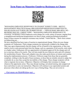 Term Paper on Managing Employee Resistance to Change
"MANAGING EMPLOYEE RESISTANCE TO CHANGE" SUBJECT CODE – MGT512
MANAGEMENT PRACTICES &amp; ORGANISATION BEHAVIOUR SUBMITTED TO–
MALIKA RANI (LECTURER LSB ) SUBMITTED BY –– VIPIN KUMAR, MBA ROLL.NO –
RR1002B52 REG.NO. 11000587 TOPIC– "MANAGING EMPLOYEE RESISTANCE TO
CHANGE" INTRODUCTION Employees resist change for a wide variety of reasons, ranging from
a straightforward intellectual disagreement over facts to deep–seated psychological prejudices.
Some of these reasons for employee resistance may include: * belief that the ... Show more content
on Helpwriting.net ...
We have identified four basic types of reaction to organizational change. Where do your change
recipients sit? Enthusiasts | These change recipients are intrinsically wedded to the change idea.
They may agree dispassionately that the change will be of benefit to the organization, or they may
stand to receive some personal gain from the change, such as a guarantee of job security, more status
or a higher salary. Enthusiasts will use opportunities to broadcast approval for the change and will
try to convince others of its merits. They will also model the new behavior early and will volunteer
for membership of teams. These early adopters may also make good choices as trainers and coaches
during the implementation process. | Followers | Followers range from those that are generally
compliant, wishing to take the path of least resistance, to those that are initially reticent to adapt, but
eventually do so once they accept the inevitability of the change. These change recipients will do
what is required, but no more. | Objectors | Objectors will display their resistance to change
whenever the opportunity arises. They may disrupt meetings, not attend training, take unapproved
leave and refuse to carry out instructions. Objectors will continue to use superseded systems and
processes when others are taking up the new ways of doing things. They are not averse to
... Get more on HelpWriting.net ...
 