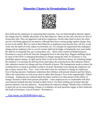 Managing Change in Organisations Essay
How bold are the employees in expressing their emotions. Few are bold enough to directly oppose
the change may be verbally, physically or by their behavior. These are the ones who have no fear of
losing their jobs. They are aggressive and active employees. On the other hand we have the silent
movers who being aggressive are passive, although they have a strong grudge against change, they
do not revolt openly. But it is seen in their behavior as employees may become lazy, tell lies, avoid
work, lose the spirit of work, reduce involvement, etc. For example an organization has undergone
change and an employee who is a covert resistor shall not be happy in helping the new team leader.
He shall try to misguide him, give wrong dates, tell ... Show more content on Helpwriting.net ...
Resistance is seen at all levels from the managerial level to the shop floor. Biggest challenge faced
by most of the CEO's is managing Resistance to change among the staff. So resistance is very
justifiable against change. As aptly put by Kurt Lwein in his field force theory, for initiating change
the tendency is to increase the driving forces and reduce the resisting forces like unknown effects,
fear, unknown reasons for change and loss of benefit of power. The management needs to reduce the
resisting forces as much as possible to achieve its goals. Resistance seen among the employees are
due to many reasons like – Fear – Fear is the main cause for resistance to change by employees.
Fear of facing rejection. Employees undermine their abilities with present situation and fear failure.
That is the reason they try to be away from it rather than facing it. Fear of the unpredictable. Effects
of change – Employees are confused about the future and have no clear picture of the effects of
change. Hesitate to defer from present job profile – some employees are so comfortable with their
conventional methods that they hesitate to defer from it. For them nothing can be better than the
present situation. Fear the unknown – Scared about the unknown change. Whether they would have
to quite job, go for some training, Change of workplace, all such questions trigger in their mind and
this leads to resistance. Loss of Control – Resistance is
... Get more on HelpWriting.net ...
 