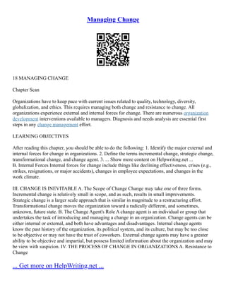 Managing Change
18 MANAGING CHANGE
Chapter Scan
Organizations have to keep pace with current issues related to quality, technology, diversity,
globalization, and ethics. This requires managing both change and resistance to change. All
organizations experience external and internal forces for change. There are numerous organization
development interventions available to managers. Diagnosis and needs analysis are essential first
steps in any change management effort.
LEARNING OBJECTIVES
After reading this chapter, you should be able to do the following: 1. Identify the major external and
internal forces for change in organizations. 2. Define the terms incremental change, strategic change,
transformational change, and change agent. 3. ... Show more content on Helpwriting.net ...
B. Internal Forces Internal forces for change include things like declining effectiveness, crises (e.g.,
strikes, resignations, or major accidents), changes in employee expectations, and changes in the
work climate.
III. CHANGE IS INEVITABLE A. The Scope of Change Change may take one of three forms.
Incremental change is relatively small in scope, and as such, results in small improvements.
Strategic change is a larger scale approach that is similar in magnitude to a restructuring effort.
Transformational change moves the organization toward a radically different, and sometimes,
unknown, future state. B. The Change Agent's Role A change agent is an individual or group that
undertakes the task of introducing and managing a change in an organization. Change agents can be
either internal or external, and both have advantages and disadvantages. Internal change agents
know the past history of the organization, its political system, and its culture, but may be too close
to be objective or may not have the trust of coworkers. External change agents may have a greater
ability to be objective and impartial, but possess limited information about the organization and may
be view with suspicion. IV. THE PROCESS OF CHANGE IN ORGANIZATIONS A. Resistance to
Change
... Get more on HelpWriting.net ...
 