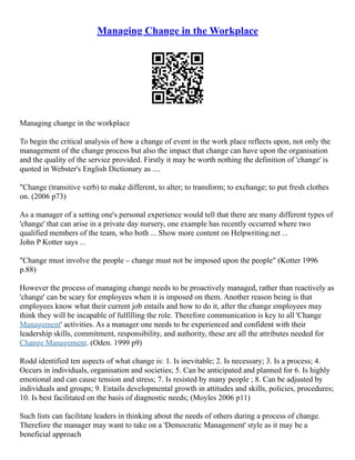 Managing Change in the Workplace
Managing change in the workplace
To begin the critical analysis of how a change of event in the work place reflects upon, not only the
management of the change process but also the impact that change can have upon the organisation
and the quality of the service provided. Firstly it may be worth nothing the definition of 'change' is
quoted in Webster's English Dictionary as ....
"Change (transitive verb) to make different, to alter; to transform; to exchange; to put fresh clothes
on. (2006 p73)
As a manager of a setting one's personal experience would tell that there are many different types of
'change' that can arise in a private day nursery, one example has recently occurred where two
qualified members of the team, who both ... Show more content on Helpwriting.net ...
John P Kotter says ...
"Change must involve the people – change must not be imposed upon the people" (Kotter 1996
p.88)
However the process of managing change needs to be proactively managed, rather than reactively as
'change' can be scary for employees when it is imposed on them. Another reason being is that
employees know what their current job entails and how to do it, after the change employees may
think they will be incapable of fulfilling the role. Therefore communication is key to all 'Change
Management' activities. As a manager one needs to be experienced and confident with their
leadership skills, commitment, responsibility, and authority, these are all the attributes needed for
Change Management. (Oden. 1999 p9)
Rodd identified ten aspects of what change is: 1. Is inevitable; 2. Is necessary; 3. Is a process; 4.
Occurs in individuals, organisation and societies; 5. Can be anticipated and planned for 6. Is highly
emotional and can cause tension and stress; 7. Is resisted by many people ; 8. Can be adjusted by
individuals and groups; 9. Entails developmental growth in attitudes and skills, policies, procedures;
10. Is best facilitated on the basis of diagnostic needs; (Moyles 2006 p11)
Such lists can facilitate leaders in thinking about the needs of others during a process of change.
Therefore the manager may want to take on a 'Democratic Management' style as it may be a
beneficial approach
 