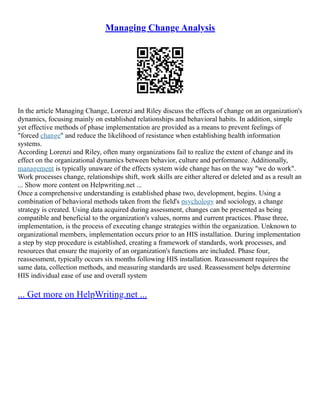 Managing Change Analysis
In the article Managing Change, Lorenzi and Riley discuss the effects of change on an organization's
dynamics, focusing mainly on established relationships and behavioral habits. In addition, simple
yet effective methods of phase implementation are provided as a means to prevent feelings of
"forced change" and reduce the likelihood of resistance when establishing health information
systems.
According Lorenzi and Riley, often many organizations fail to realize the extent of change and its
effect on the organizational dynamics between behavior, culture and performance. Additionally,
management is typically unaware of the effects system wide change has on the way "we do work".
Work processes change, relationships shift, work skills are either altered or deleted and as a result an
... Show more content on Helpwriting.net ...
Once a comprehensive understanding is established phase two, development, begins. Using a
combination of behavioral methods taken from the field's psychology and sociology, a change
strategy is created. Using data acquired during assessment, changes can be presented as being
compatible and beneficial to the organization's values, norms and current practices. Phase three,
implementation, is the process of executing change strategies within the organization. Unknown to
organizational members, implementation occurs prior to an HIS installation. During implementation
a step by step procedure is established, creating a framework of standards, work processes, and
resources that ensure the majority of an organization's functions are included. Phase four,
reassessment, typically occurs six months following HIS installation. Reassessment requires the
same data, collection methods, and measuring standards are used. Reassessment helps determine
HIS individual ease of use and overall system
... Get more on HelpWriting.net ...
 