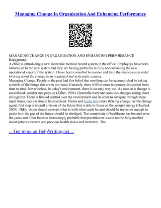 Managing Change In Organization And Enhancing Performance
MANAGING CHANGE IN ORGANIZATION AND ENHANCING PERFORMANCE
Background:
A clinic is introducing a new electronic medical record system in the office. Employees have been
introduced to the new system but they are having problems in fully understanding the new
operational aspect of the system. I have been consulted to resolve and train the employees in order
to bring about the change in an organized and systematic manner.
Managing Change: People in the past had this belief that anything can be accomplished by taking
controls of the things that are in our hand. Certainly, there will be some temporary disruption from
time to time. Nevertheless, in today's environment, there is no easy way out. As soon as a change is
assimilated, another one pops up (Killer, 1994). Generally there are countless changes taking place
all together. There is limited control over the environment and in order to navigate through these
rapid times, caution should be exercised. Vision and leadership make thriving change. As the change
agent, first step is to craft a vision of the future that is able to focus on the group's energy (Haschak
2008). ThÐµ vision should contrast what is with what could be and should be inclusive enough to
guide how the gap of the future should be abridged. The complexity of healthcare has boosted over
the years and it has become increasingly probable that practitioners would not be fully notified
about patients' current and previous health status and treatment. The
... Get more on HelpWriting.net ...
 