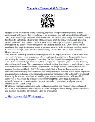 Managing Change at SLMC Essay
If organizations are to thrive and be sustaining, they need to respond to the dynamics of their
environment with change. However, change is not a singular event with an isolated focus (Spector,
2007). Effective strategic renewal is a combination of "the three faces of change"–turnaround, which
targets costs; technology, which targets internal process; and behavioral, which targets employee
actions and interactions (Spector, 2007). In a discussion on change management, particularly
management–by–control versus management–by–shaping, Palmer, et al. (2009) draw a similar
conclusion that "organizations and human systems are complex and evolving and therefore cannot
be reduced to a single, linear objective of maximizing shareholder ... Show more content on
Helpwriting.net ...
Next, the new leadership team at Sloans recognized that the employees needed to believe that they
were part of a team. Mutual engagement allows employees to participate in designing the changes
and making the changes (Emergence Consulting, 06). This helped the employees feel more
comfortable with the change by allowing them to experience a certain degree of control, therefore,
eliminating the unknown. The empowerment and participation of employees is motivational because
it meets the human need for autonomy, responsibility, challenge, esteem, social interaction, and
personal development (Hofler, 2009). Sloans created effective downward communication by
constantly communicating the company's vision through multiple channels, which helped employees
understand the significance of the organization's purpose. Furthermore, the collaborative effort used
in creating the mission created and allowed for good upward communication, which enabled
employees to realize that the company's leadership valued their knowledge and opinions. This
upward communication was important, because successful organizations need good upward
communication (Kotter, 1996).
By utilizing employee participation and a good communication plan Sloans created a behavioral
model for how the business would respond to the shift in organizational strategy in order to achieve
and maintain outstanding performance. Next, the organization
... Get more on HelpWriting.net ...
 