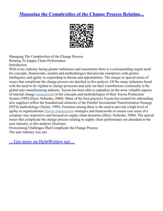 Managing the Complexities of the Change Process Relating...
Managing The Complexities of the Change Process
Relating To Supply Chain Performance
Introduction
With every industry facing greater turbulence and uncertainty there is a corresponding urgent need
for concepts, frameworks, models and methodologies that provide enterprises with greater
intelligence and agility in responding to threats and opportunities. The unique or special series of
issues that complicate the change process are detailed in this analysis. Of the many industries faced
with the need to be vigilant to change processes and seek out their contributions continually is the
global auto manufacturing industry. Toyota has been able to capitalize on the most valuable aspects
of internal change management in the concepts and methodologies of their Toyota Production
System (TPS) (Dyer, Nobeoka, 2000). Many of the best practices Toyota has created for onboarding
new suppliers reflect the foundational elements of the Parallel Incremental Transformation Strategy
(PITS) methodology (Taylor, 1999). Foremost among these is the need to provide a high level of
agility in organizational change management strategies and frameworks to ensure core areas of a
company stay responsive and focused on supply chain dynamics (Dyer, Nobeoka, 2000). The special
issues that complicate the change process relating to supply chain performance are abundant in the
auto industry, as this analysis illustrates.
Overcoming Challenges That Complicate the Change Process
The auto industry was one
... Get more on HelpWriting.net ...
 