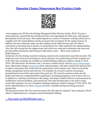Managing Change Management Best Practices Guide
a line manager may fill this role (Change Management Best Practices Guide, 2016). Executive
sponsorship also assured that the intended activities were appropriate for both areas, and required
participation for all end users. The models depend on a variety of functions working collectively to
complete real–life responsibilities and the necessary time investment for the change process. In
addition, the dress rehearsals make sure that employees had sufficient time and were able to
concentrate on devoting time to practice in mastering the new skills needed for the implementation
Also; the calls coming into the support team each week were analyzed to determine top issues and
provide further instructions and training to help reduce issues ... Show more content on
Helpwriting.net ...
Instructions for the training assisted in reducing concerns and counteracted issues that occurred. The
employees were observed consistently to ensure end users were performing activities properly and
at the same time coaching was available as needed (Helping employees embrace change at TCH,
2016). The third factor: the business unit 's executive worked closely with the change management
team, talked about change management ideas, and perceptions. This plan created tools and activities
to improve the project that would meet the requirements of the business unit; which involved the
change management actions and activities. For example; the executive sponsor encouraged,
promoted and reviewed the status report from each site. The executive sponsors made sure the
leaders and end users comprehended the significance of managing change as well as their role in it.
In addition to, inspiring commitment to the change, and make available effective communication by
troubleshoot common problems, and tracked sub–units that did participate in the calls to make
certain that resistance was not a disruption (Helping employees embrace change at TCH, 2016). The
factors identified above are dress rehearsal activities, remedial training and strong executive
sponsorship.
The Research Articles The first research articles title (The data & evaluation "dress rehearsal, 2016)"
which is implemented by a company named Indianapolis Making
... Get more on HelpWriting.net ...
 