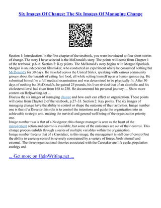 Six Images Of Change: The Six Images Of Managing Change
Section 1: Introduction. In the first chapter of the textbook, you were introduced to four short stories
of change. The story I have selected is the McDonald's story. The points will come from Chapter 1
of the textbook, p.6–8. Section 2: Key points. The McDonald's story begins with Morgan Spurlock.
Morgan is an independent filmmaker, who conducted an experiment where he consumed nothing but
McDonald's for 30 days. He traveled across the United States, speaking with various community
groups about the hazards of eating fast food, all while setting himself up as a human guinea pig. He
submitted himself to a full medical examination and was determined to be physically fit. After 30
days of nothing but McDonald's, he gained 25 pounds, his liver rivaled that of an alcoholic and his
cholesterol level had risen from 168 to 230. He documented his personal journey, ... Show more
content on Helpwriting.net ...
Discuss the six images of managing change and how each can effect an organization. These points
will come from Chapter 2 of the textbook, p.27–33. Section 2: Key points. The six images of
managing change have the ability to control or shape the outcome of their activities. Image number
one is that of a Director; his role is to control the intentions and guide the organization into an
achievable strategic unit, making the survival and general well being of the organization priority
one.
Image number two is that of a Navigator; this change manager is seen as the heart of the
management action and control is available, but some of the outcomes are out of their control. This
change process unfolds through a series of multiple variables within the organization.
Image number three is that of a Caretaker; in this image, the management is still one of control but
the ability to exercise control is severely constrained by a variety of forces, both internal and
external. The three organizational theories associated with the Caretaker are life cycle, population
ecology and
... Get more on HelpWriting.net ...
 