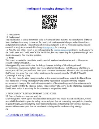 leading and managing changes Essay
1.0 Introduction
1.1 Background
The David Jones is iconic department store in Australian retail industry, but the net profit of David
Jones has been decreasing because of the rapid retail environmental changes, unhealthy cultures,
and global online attack. The problems of declining net profit in David Jones are creating make it
essential to apply the most suitable change management for company.
1.2 Aim The aim of this report is not only applying the change management theory, model, and style
for David Jones and David Jones' CEO, Paul Zahra, but also supporting the arguments through case
studies in order to find practical solution.
1.3 Scope
This report presents the view that a positive model, modular transformation and ... Show more
content on Helpwriting.net ...
it is supported by case studies that the linkage between inability of identifying of retail
environmental changes and Zahra's new rescue plan for David Jones failed because after the new
rescue plan of Zahra, net profit and share price continued to decrease. Moreover, the case study said
that 'it may be a good five years before strategy can be assessed properly' (Waddell Waddell,
Cummings & Worley 2014).
On the other hand, Lewin's change model or action research model is not suitable for David Jones
case because of focusing on more problems in the organisation than concentrating on retail
environmental changes. The result of implementation of Lewin's change model or action research
model would be led to the strategic failure. The possibility of positive model of planned change for
David Jones makes it necessary for the company to use positive model.
3. THE CURRENT RESTRUCTURE OF DAVID JONES
3.1 Current business restructure analysis
Even though this report agrees with the current restructure and rescue plan of David Jones, which
were divided main three parts including eleven subparts that are renovating store policies, focusing
its core strengths, and transferring from traditional business to technologically oriented business, I
want to add two main parts that are sustainable training and focused marketing strategy.
3.2
... Get more on HelpWriting.net ...
 