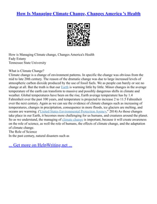 How Is Managing Climate Change, Changes America 's Health
How is Managing Climate change, Changes America's Health
Fady Estany
Tennessee State University
What is Climate Change?
Climate change is a change of environment patterns. In specific the change was obvious from the
mid to late 20th century. The reason of the dramatic change was due to large increased levels of
atmospheric carbon dioxide produced by the use of fossil fuels. We as people can barely or see no
change at all. But the truth is that our Earth is warming little by little. Minor changes in the average
temperature of the earth can transform to massive and possibly dangerous shifts in climate and
weather. Global temperatures have been on the rise, Earth average temperature has by 1.4
Fahrenheit over the past 100 years, and temperature is projected to increase 2 to 11.5 Fahrenheit
over the next century. Again as we can see the evidence of climate changes such as increasing of
temperatures, changes in precipitation, consequence in more floods, ice glaciers are melting, and
oceans are warming. ('United States Environmental Protection Agency," 2014) As those changes
take place in our Earth, it becomes more challenging for us humans, and creatures around the planet.
So as we understand, the managing of climate change is important, because it will create awareness
on the role of science, as well the role of humans, the effects of climate change, and the adaptation
of climate change.
The Role of Science
In the past century, natural disasters such as
... Get more on HelpWriting.net ...
 
