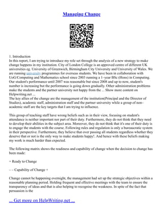 Managing Change
1. Introduction
In this report, I am trying to introduce my role set through the analysis of a new strategy to make
change happens in my institution. City of London College is an approved centre of different UK
universities eg. University of Greenwich, Birmingham City University and University of Wales. We
are running university programmes for overseas students. We have been in collaboration with
UoG/Computing and Mathematics school since 2003 running a 1–year BSc (Hons) in Computing.
Our student's performance until 2007 was reasonable but since 2008 and up to now, student's
number is increasing but the performance is going down gradually. Other administration problems
make the students and the partner university not happy from the ... Show more content on
Helpwriting.net ...
The key allies of the change are the management of the institution(Principal and the Director of
Studies), academic staff, administration staff and the partner university while a group of non–
academic staff are the key targets that I am trying to influence.
This group of teaching staff have wrong beliefs such as in their view, focusing on student's
attendance is neither important nor part of their duty. Furthermore, they do not think that they need
to develop their abilities in the subject area. Moreover, they do not think that it's one of their duty is
to engage the students with the course. Following rules and regulation is only a bureaucratic system
in their perspective. Furthermore, they believe that over passing all students regardless whether they
deserve that or not is the only way to make students happy!. And hence with these beliefs making
my work is much harder than expected.
The following matrix shows the readiness and capability of change when the decision to change has
been made:
+ Ready to Change
– – Capability of Change +
Change cannot be happening overnight, the management had set up the strategic objectives within a
reasonable planning period. Holding frequent and effective meetings with the team to ensure the
transparency of ideas and that is also helping to recognise the weakness. In spite of the fact that
persuasion is the
... Get more on HelpWriting.net ...
 