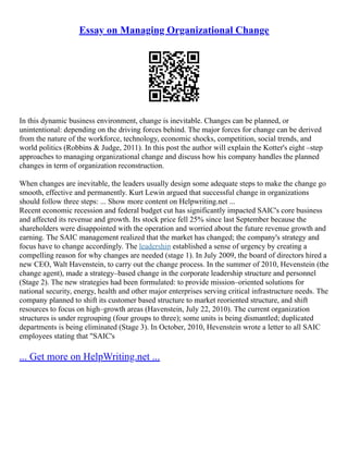 Essay on Managing Organizational Change
In this dynamic business environment, change is inevitable. Changes can be planned, or
unintentional: depending on the driving forces behind. The major forces for change can be derived
from the nature of the workforce, technology, economic shocks, competition, social trends, and
world politics (Robbins & Judge, 2011). In this post the author will explain the Kotter's eight –step
approaches to managing organizational change and discuss how his company handles the planned
changes in term of organization reconstruction.
When changes are inevitable, the leaders usually design some adequate steps to make the change go
smooth, effective and permanently. Kurt Lewin argued that successful change in organizations
should follow three steps: ... Show more content on Helpwriting.net ...
Recent economic recession and federal budget cut has significantly impacted SAIC's core business
and affected its revenue and growth. Its stock price fell 25% since last September because the
shareholders were disappointed with the operation and worried about the future revenue growth and
earning. The SAIC management realized that the market has changed; the company's strategy and
focus have to change accordingly. The leadership established a sense of urgency by creating a
compelling reason for why changes are needed (stage 1). In July 2009, the board of directors hired a
new CEO, Walt Havenstein, to carry out the change process. In the summer of 2010, Hevenstein (the
change agent), made a strategy–based change in the corporate leadership structure and personnel
(Stage 2). The new strategies had been formulated: to provide mission–oriented solutions for
national security, energy, health and other major enterprises serving critical infrastructure needs. The
company planned to shift its customer based structure to market reoriented structure, and shift
resources to focus on high–growth areas (Havenstein, July 22, 2010). The current organization
structures is under regrouping (four groups to three); some units is being dismantled; duplicated
departments is being eliminated (Stage 3). In October, 2010, Hevenstein wrote a letter to all SAIC
employees stating that "SAIC's
... Get more on HelpWriting.net ...
 