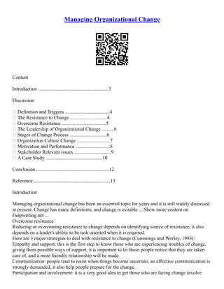 Managing Organizational Change
Content
Introduction .........................................................3
Discussion
 Definition and Triggers ....................................4
 The Resistance to Change ..............................4
 Overcome Resistance ....................................5
 The Leadership of Organizational Change ..........6
 Stages of Change Process ..............................6
 Organization Culture Change ...........................7
 Motivation and Performance ............................8
 Stakeholder Relevant issues ..............................9
 A Case Study ..............................................10
Conclusion ...........................................................12
Reference ..............................................................13
Introduction
Managing organizational change has been an essential topic for years and it is still widely discussed
at present. Change has many definitions, and change is evitable ... Show more content on
Helpwriting.net ...
Overcome resistance
Reducing or overcoming resistance to change depends on identifying source of resistance; it also
depends on a leader's ability to be task oriented when it is required.
Here are 3 major strategies to deal with resistance to change (Cummings and Worley, 1993):
Empathy and support: this is the first step to know those who are experiencing troubles of change,
giving them possible ways of support, it is important to let those people notice that they are taken
care of, and a more friendly relationship will be made.
Communication: people tend to resist when things become uncertain, an effective communication is
strongly demanded, it also help people prepare for the change.
Participation and involvement: it is a very good idea to get those who are facing change involve
 