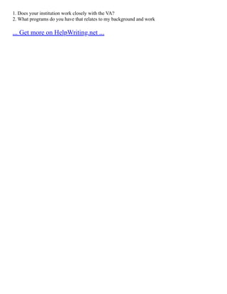 1. Does your institution work closely with the VA?
2. What programs do you have that relates to my background and work
... Get more on HelpWriting.net ...
 