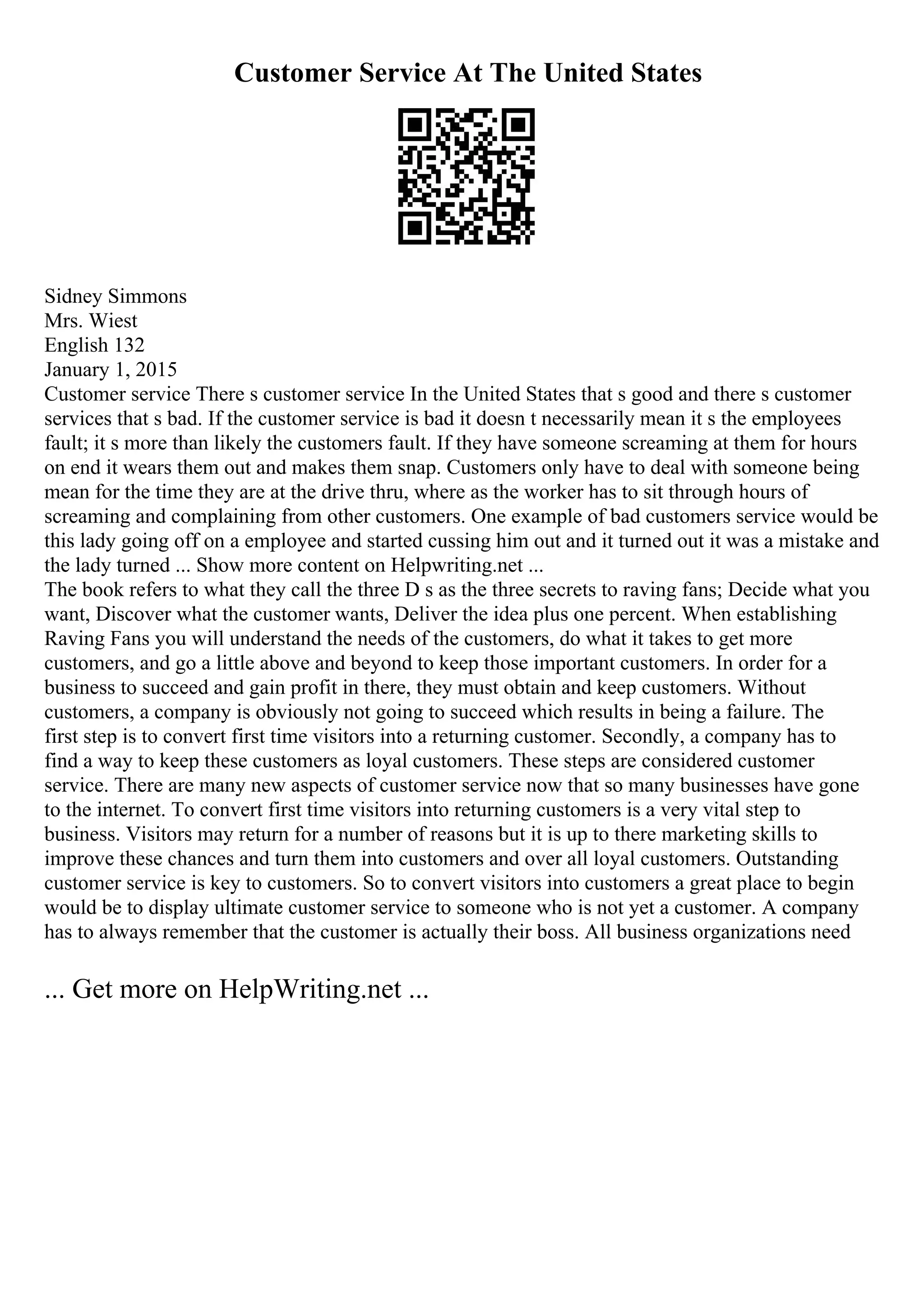 Customer Service At The United States
Sidney Simmons
Mrs. Wiest
English 132
January 1, 2015
Customer service There s customer service In the United States that s good and there s customer
services that s bad. If the customer service is bad it doesn t necessarily mean it s the employees
fault; it s more than likely the customers fault. If they have someone screaming at them for hours
on end it wears them out and makes them snap. Customers only have to deal with someone being
mean for the time they are at the drive thru, where as the worker has to sit through hours of
screaming and complaining from other customers. One example of bad customers service would be
this lady going off on a employee and started cussing him out and it turned out it was a mistake and
the lady turned ... Show more content on Helpwriting.net ...
The book refers to what they call the three D s as the three secrets to raving fans; Decide what you
want, Discover what the customer wants, Deliver the idea plus one percent. When establishing
Raving Fans you will understand the needs of the customers, do what it takes to get more
customers, and go a little above and beyond to keep those important customers. In order for a
business to succeed and gain profit in there, they must obtain and keep customers. Without
customers, a company is obviously not going to succeed which results in being a failure. The
first step is to convert first time visitors into a returning customer. Secondly, a company has to
find a way to keep these customers as loyal customers. These steps are considered customer
service. There are many new aspects of customer service now that so many businesses have gone
to the internet. To convert first time visitors into returning customers is a very vital step to
business. Visitors may return for a number of reasons but it is up to there marketing skills to
improve these chances and turn them into customers and over all loyal customers. Outstanding
customer service is key to customers. So to convert visitors into customers a great place to begin
would be to display ultimate customer service to someone who is not yet a customer. A company
has to always remember that the customer is actually their boss. All business organizations need
... Get more on HelpWriting.net ...
 
