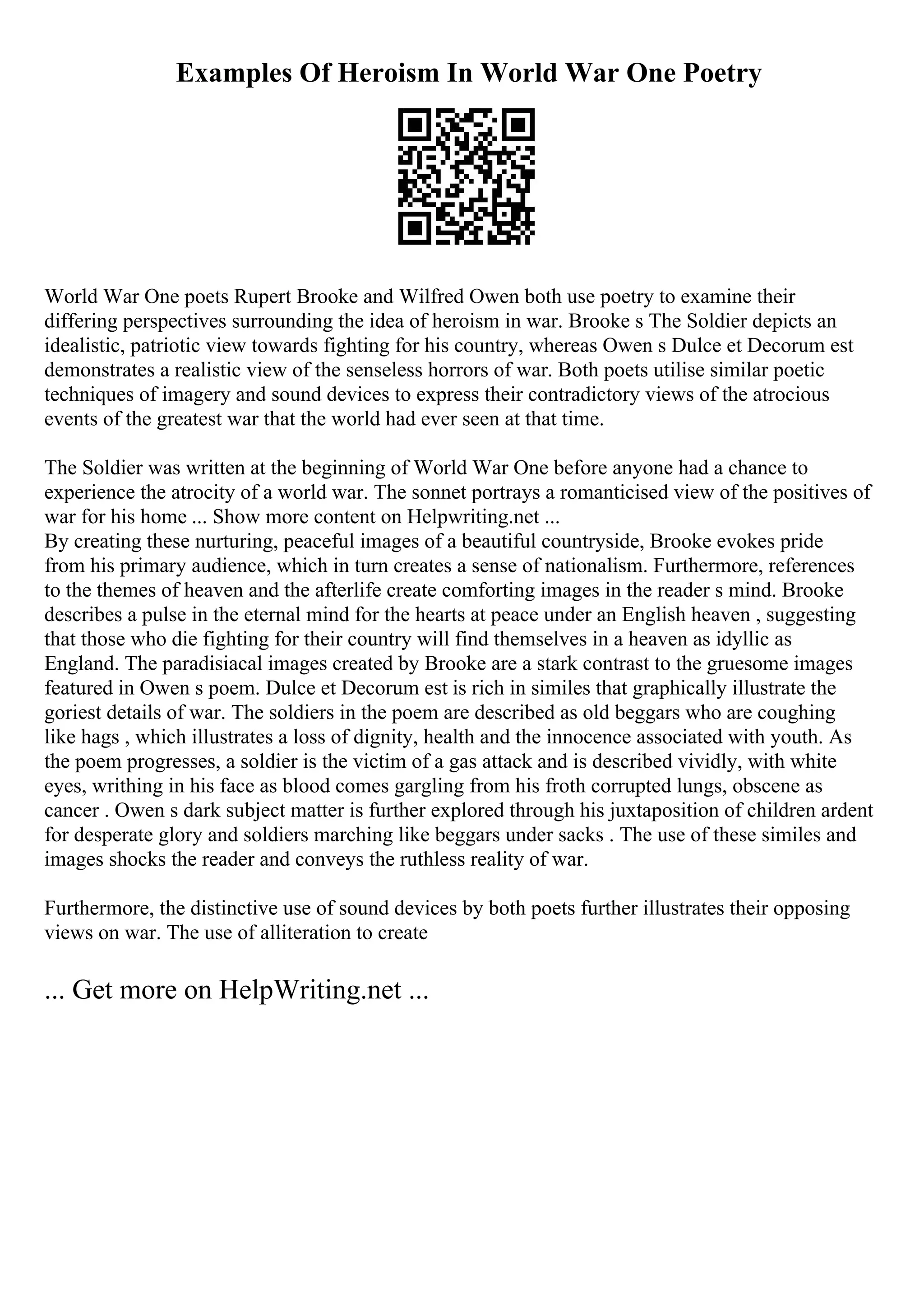 Examples Of Heroism In World War One Poetry
World War One poets Rupert Brooke and Wilfred Owen both use poetry to examine their
differing perspectives surrounding the idea of heroism in war. Brooke s The Soldier depicts an
idealistic, patriotic view towards fighting for his country, whereas Owen s Dulce et Decorum est
demonstrates a realistic view of the senseless horrors of war. Both poets utilise similar poetic
techniques of imagery and sound devices to express their contradictory views of the atrocious
events of the greatest war that the world had ever seen at that time.
The Soldier was written at the beginning of World War One before anyone had a chance to
experience the atrocity of a world war. The sonnet portrays a romanticised view of the positives of
war for his home ... Show more content on Helpwriting.net ...
By creating these nurturing, peaceful images of a beautiful countryside, Brooke evokes pride
from his primary audience, which in turn creates a sense of nationalism. Furthermore, references
to the themes of heaven and the afterlife create comforting images in the reader s mind. Brooke
describes a pulse in the eternal mind for the hearts at peace under an English heaven , suggesting
that those who die fighting for their country will find themselves in a heaven as idyllic as
England. The paradisiacal images created by Brooke are a stark contrast to the gruesome images
featured in Owen s poem. Dulce et Decorum est is rich in similes that graphically illustrate the
goriest details of war. The soldiers in the poem are described as old beggars who are coughing
like hags , which illustrates a loss of dignity, health and the innocence associated with youth. As
the poem progresses, a soldier is the victim of a gas attack and is described vividly, with white
eyes, writhing in his face as blood comes gargling from his froth corrupted lungs, obscene as
cancer . Owen s dark subject matter is further explored through his juxtaposition of children ardent
for desperate glory and soldiers marching like beggars under sacks . The use of these similes and
images shocks the reader and conveys the ruthless reality of war.
Furthermore, the distinctive use of sound devices by both poets further illustrates their opposing
views on war. The use of alliteration to create
... Get more on HelpWriting.net ...
 