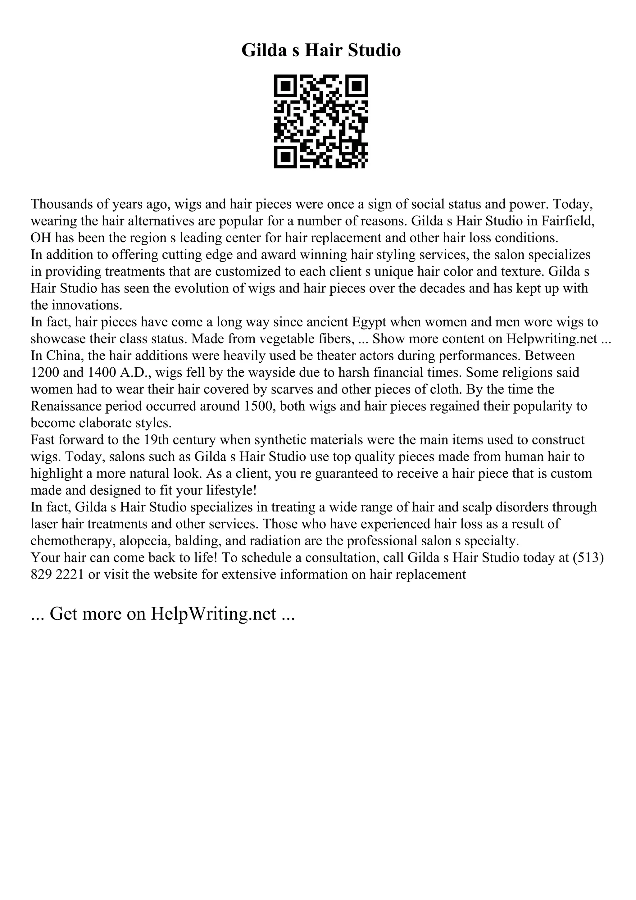 Gilda s Hair Studio
Thousands of years ago, wigs and hair pieces were once a sign of social status and power. Today,
wearing the hair alternatives are popular for a number of reasons. Gilda s Hair Studio in Fairfield,
OH has been the region s leading center for hair replacement and other hair loss conditions.
In addition to offering cutting edge and award winning hair styling services, the salon specializes
in providing treatments that are customized to each client s unique hair color and texture. Gilda s
Hair Studio has seen the evolution of wigs and hair pieces over the decades and has kept up with
the innovations.
In fact, hair pieces have come a long way since ancient Egypt when women and men wore wigs to
showcase their class status. Made from vegetable fibers, ... Show more content on Helpwriting.net ...
In China, the hair additions were heavily used be theater actors during performances. Between
1200 and 1400 A.D., wigs fell by the wayside due to harsh financial times. Some religions said
women had to wear their hair covered by scarves and other pieces of cloth. By the time the
Renaissance period occurred around 1500, both wigs and hair pieces regained their popularity to
become elaborate styles.
Fast forward to the 19th century when synthetic materials were the main items used to construct
wigs. Today, salons such as Gilda s Hair Studio use top quality pieces made from human hair to
highlight a more natural look. As a client, you re guaranteed to receive a hair piece that is custom
made and designed to fit your lifestyle!
In fact, Gilda s Hair Studio specializes in treating a wide range of hair and scalp disorders through
laser hair treatments and other services. Those who have experienced hair loss as a result of
chemotherapy, alopecia, balding, and radiation are the professional salon s specialty.
Your hair can come back to life! To schedule a consultation, call Gilda s Hair Studio today at (513)
829 2221 or visit the website for extensive information on hair replacement
... Get more on HelpWriting.net ...
 