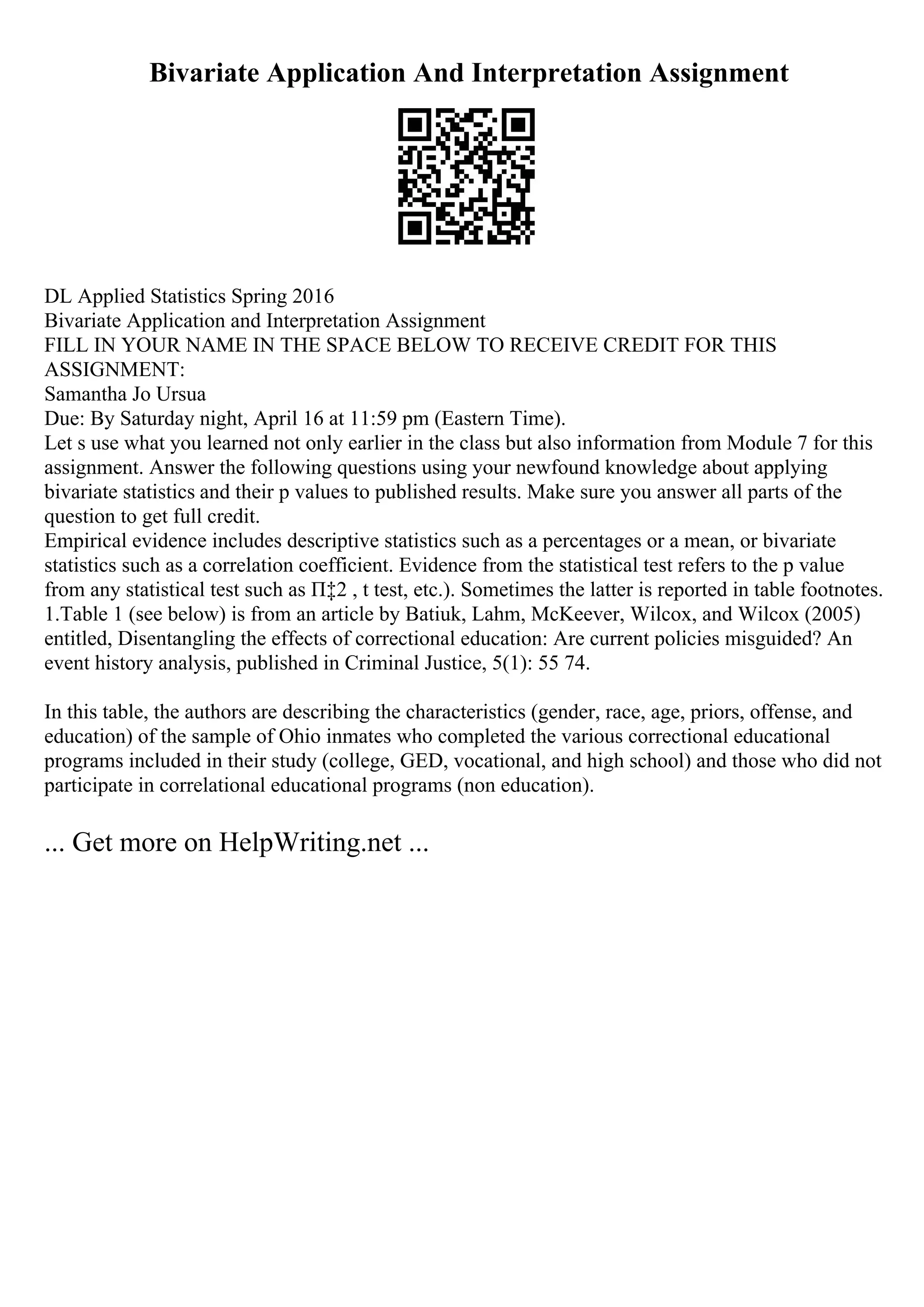 Bivariate Application And Interpretation Assignment
DL Applied Statistics Spring 2016
Bivariate Application and Interpretation Assignment
FILL IN YOUR NAME IN THE SPACE BELOW TO RECEIVE CREDIT FOR THIS
ASSIGNMENT:
Samantha Jo Ursua
Due: By Saturday night, April 16 at 11:59 pm (Eastern Time).
Let s use what you learned not only earlier in the class but also information from Module 7 for this
assignment. Answer the following questions using your newfound knowledge about applying
bivariate statistics and their p values to published results. Make sure you answer all parts of the
question to get full credit.
Empirical evidence includes descriptive statistics such as a percentages or a mean, or bivariate
statistics such as a correlation coefficient. Evidence from the statistical test refers to the p value
from any statistical test such as П‡2 , t test, etc.). Sometimes the latter is reported in table footnotes.
1.Table 1 (see below) is from an article by Batiuk, Lahm, McKeever, Wilcox, and Wilcox (2005)
entitled, Disentangling the effects of correctional education: Are current policies misguided? An
event history analysis, published in Criminal Justice, 5(1): 55 74.
In this table, the authors are describing the characteristics (gender, race, age, priors, offense, and
education) of the sample of Ohio inmates who completed the various correctional educational
programs included in their study (college, GED, vocational, and high school) and those who did not
participate in correlational educational programs (non education).
... Get more on HelpWriting.net ...
 