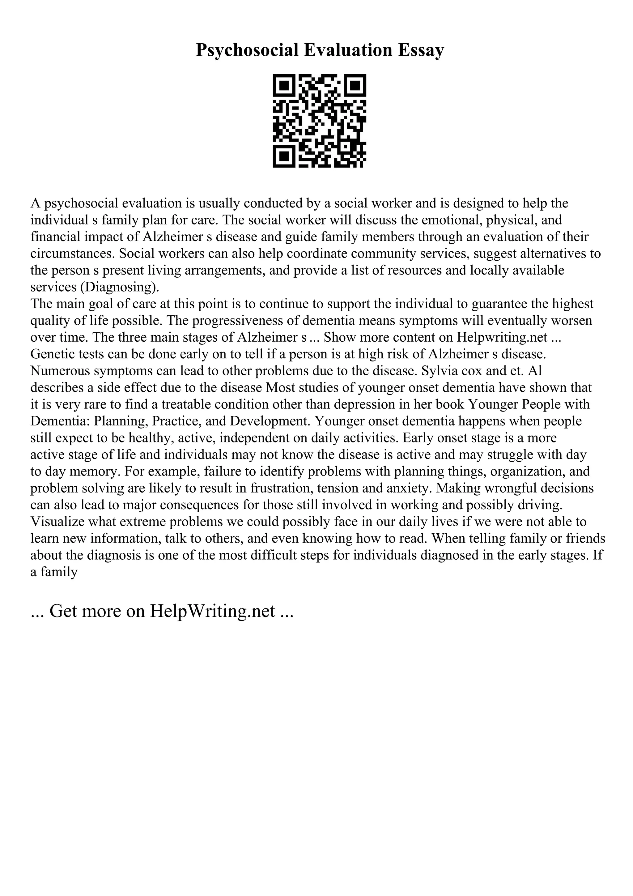 Psychosocial Evaluation Essay
A psychosocial evaluation is usually conducted by a social worker and is designed to help the
individual s family plan for care. The social worker will discuss the emotional, physical, and
financial impact of Alzheimer s disease and guide family members through an evaluation of their
circumstances. Social workers can also help coordinate community services, suggest alternatives to
the person s present living arrangements, and provide a list of resources and locally available
services (Diagnosing).
The main goal of care at this point is to continue to support the individual to guarantee the highest
quality of life possible. The progressiveness of dementia means symptoms will eventually worsen
over time. The three main stages of Alzheimer s ... Show more content on Helpwriting.net ...
Genetic tests can be done early on to tell if a person is at high risk of Alzheimer s disease.
Numerous symptoms can lead to other problems due to the disease. Sylvia cox and et. Al
describes a side effect due to the disease Most studies of younger onset dementia have shown that
it is very rare to find a treatable condition other than depression in her book Younger People with
Dementia: Planning, Practice, and Development. Younger onset dementia happens when people
still expect to be healthy, active, independent on daily activities. Early onset stage is a more
active stage of life and individuals may not know the disease is active and may struggle with day
to day memory. For example, failure to identify problems with planning things, organization, and
problem solving are likely to result in frustration, tension and anxiety. Making wrongful decisions
can also lead to major consequences for those still involved in working and possibly driving.
Visualize what extreme problems we could possibly face in our daily lives if we were not able to
learn new information, talk to others, and even knowing how to read. When telling family or friends
about the diagnosis is one of the most difficult steps for individuals diagnosed in the early stages. If
a family
... Get more on HelpWriting.net ...
 