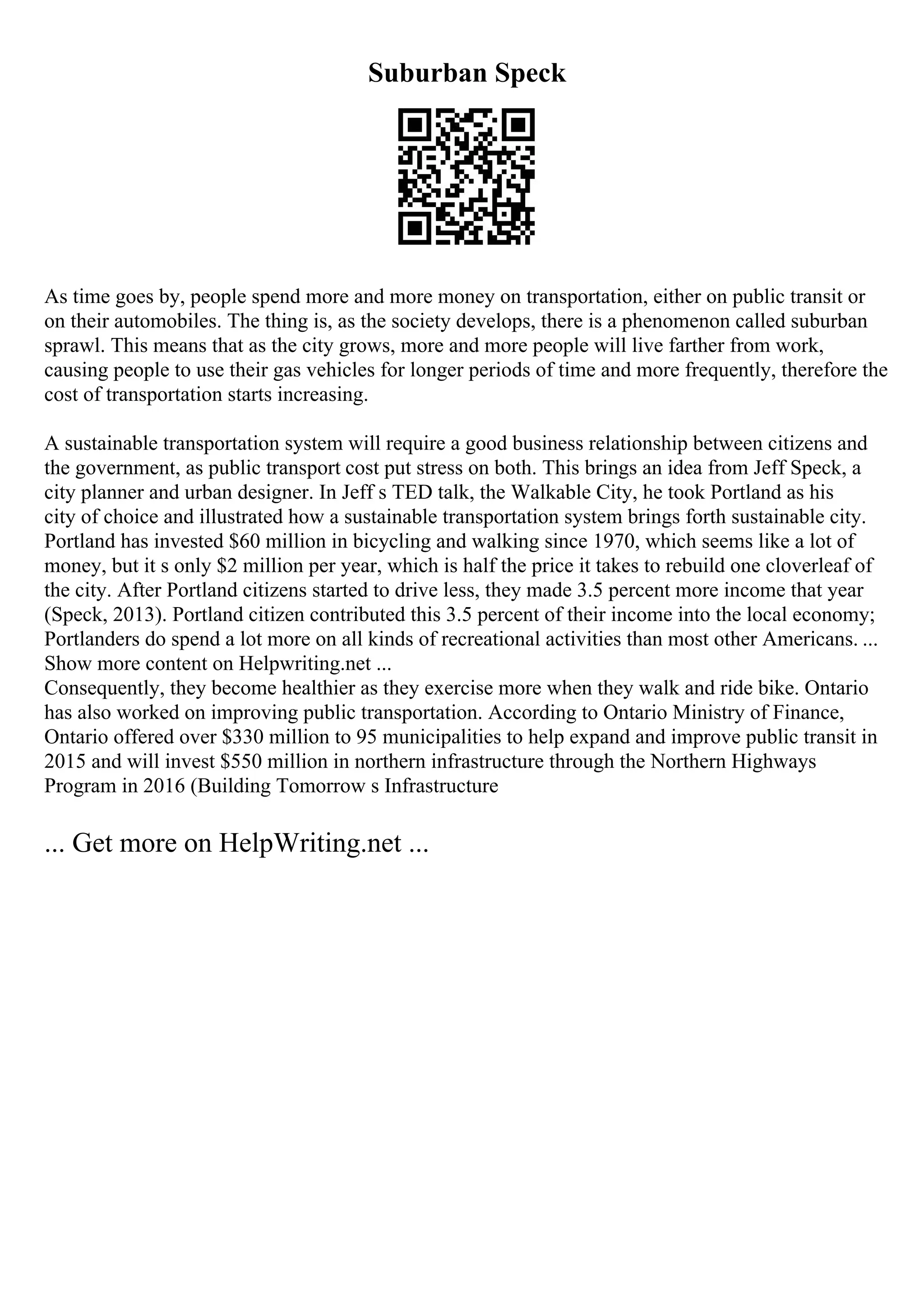 Suburban Speck
As time goes by, people spend more and more money on transportation, either on public transit or
on their automobiles. The thing is, as the society develops, there is a phenomenon called suburban
sprawl. This means that as the city grows, more and more people will live farther from work,
causing people to use their gas vehicles for longer periods of time and more frequently, therefore the
cost of transportation starts increasing.
A sustainable transportation system will require a good business relationship between citizens and
the government, as public transport cost put stress on both. This brings an idea from Jeff Speck, a
city planner and urban designer. In Jeff s TED talk, the Walkable City, he took Portland as his
city of choice and illustrated how a sustainable transportation system brings forth sustainable city.
Portland has invested $60 million in bicycling and walking since 1970, which seems like a lot of
money, but it s only $2 million per year, which is half the price it takes to rebuild one cloverleaf of
the city. After Portland citizens started to drive less, they made 3.5 percent more income that year
(Speck, 2013). Portland citizen contributed this 3.5 percent of their income into the local economy;
Portlanders do spend a lot more on all kinds of recreational activities than most other Americans. ...
Show more content on Helpwriting.net ...
Consequently, they become healthier as they exercise more when they walk and ride bike. Ontario
has also worked on improving public transportation. According to Ontario Ministry of Finance,
Ontario offered over $330 million to 95 municipalities to help expand and improve public transit in
2015 and will invest $550 million in northern infrastructure through the Northern Highways
Program in 2016 (Building Tomorrow s Infrastructure
... Get more on HelpWriting.net ...
 