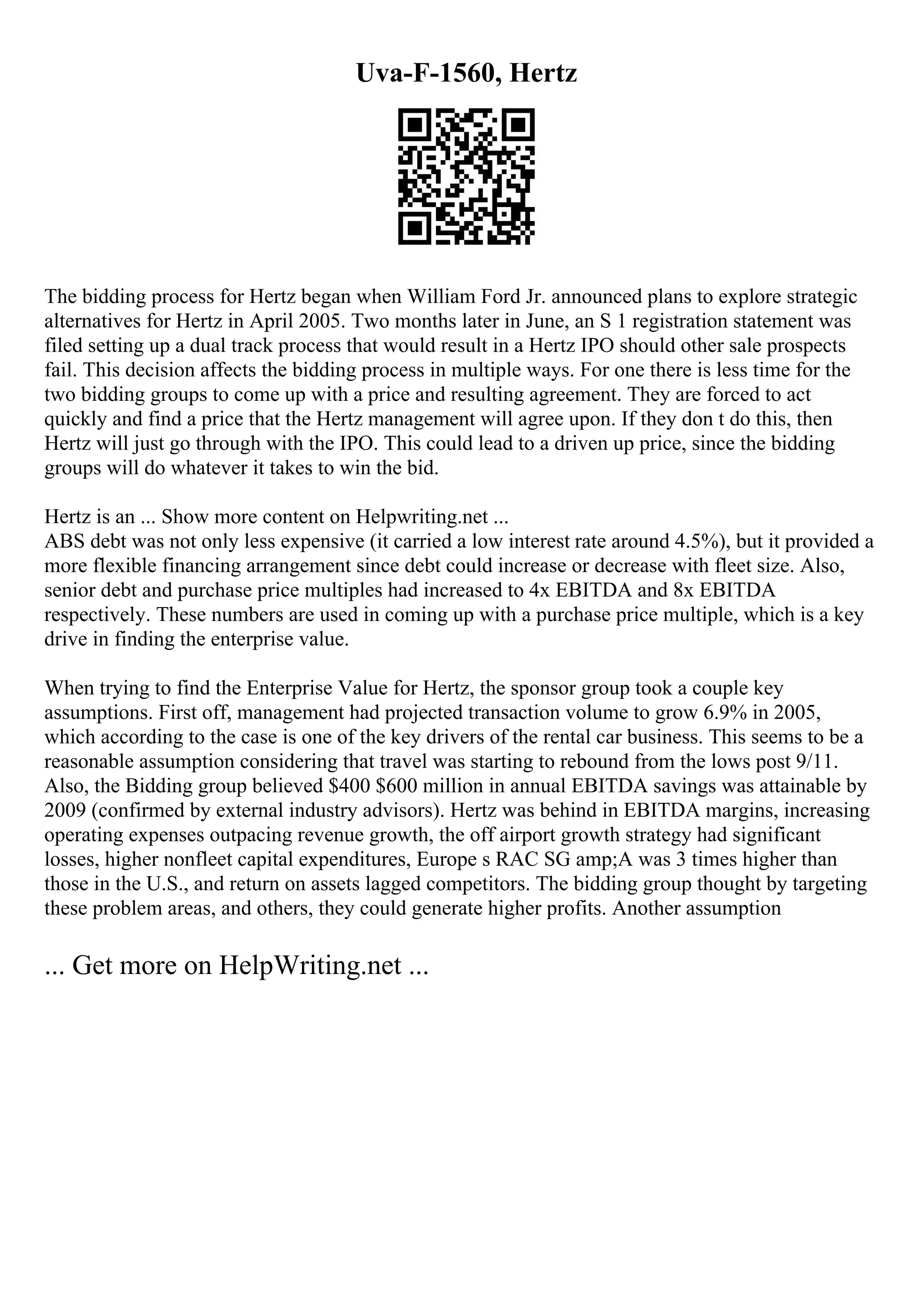 Uva-F-1560, Hertz
The bidding process for Hertz began when William Ford Jr. announced plans to explore strategic
alternatives for Hertz in April 2005. Two months later in June, an S 1 registration statement was
filed setting up a dual track process that would result in a Hertz IPO should other sale prospects
fail. This decision affects the bidding process in multiple ways. For one there is less time for the
two bidding groups to come up with a price and resulting agreement. They are forced to act
quickly and find a price that the Hertz management will agree upon. If they don t do this, then
Hertz will just go through with the IPO. This could lead to a driven up price, since the bidding
groups will do whatever it takes to win the bid.
Hertz is an ... Show more content on Helpwriting.net ...
ABS debt was not only less expensive (it carried a low interest rate around 4.5%), but it provided a
more flexible financing arrangement since debt could increase or decrease with fleet size. Also,
senior debt and purchase price multiples had increased to 4x EBITDA and 8x EBITDA
respectively. These numbers are used in coming up with a purchase price multiple, which is a key
drive in finding the enterprise value.
When trying to find the Enterprise Value for Hertz, the sponsor group took a couple key
assumptions. First off, management had projected transaction volume to grow 6.9% in 2005,
which according to the case is one of the key drivers of the rental car business. This seems to be a
reasonable assumption considering that travel was starting to rebound from the lows post 9/11.
Also, the Bidding group believed $400 $600 million in annual EBITDA savings was attainable by
2009 (confirmed by external industry advisors). Hertz was behind in EBITDA margins, increasing
operating expenses outpacing revenue growth, the off airport growth strategy had significant
losses, higher nonfleet capital expenditures, Europe s RAC SG amp;A was 3 times higher than
those in the U.S., and return on assets lagged competitors. The bidding group thought by targeting
these problem areas, and others, they could generate higher profits. Another assumption
... Get more on HelpWriting.net ...
 