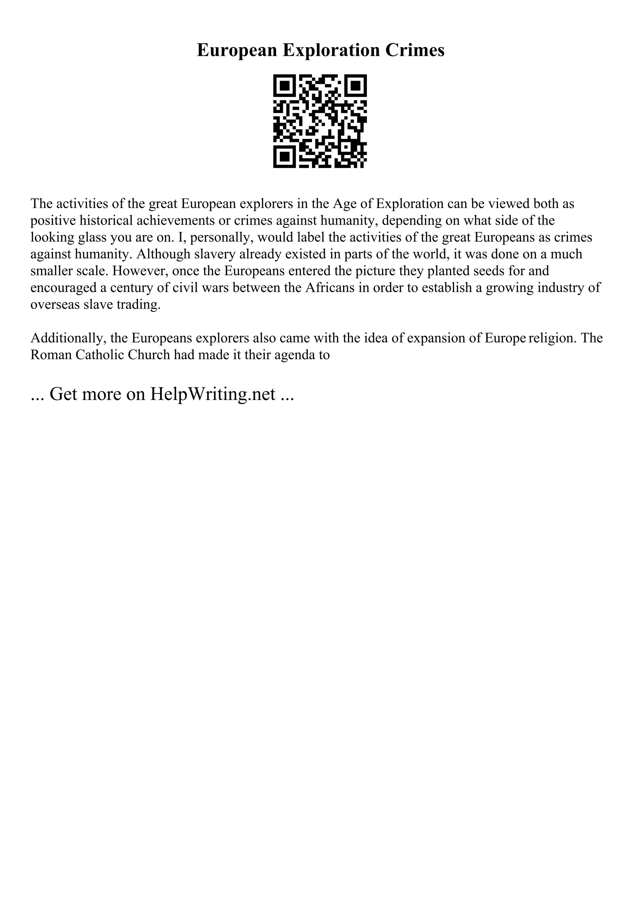 European Exploration Crimes
The activities of the great European explorers in the Age of Exploration can be viewed both as
positive historical achievements or crimes against humanity, depending on what side of the
looking glass you are on. I, personally, would label the activities of the great Europeans as crimes
against humanity. Although slavery already existed in parts of the world, it was done on a much
smaller scale. However, once the Europeans entered the picture they planted seeds for and
encouraged a century of civil wars between the Africans in order to establish a growing industry of
overseas slave trading.
Additionally, the Europeans explorers also came with the idea of expansion of Europe religion. The
Roman Catholic Church had made it their agenda to
... Get more on HelpWriting.net ...
 