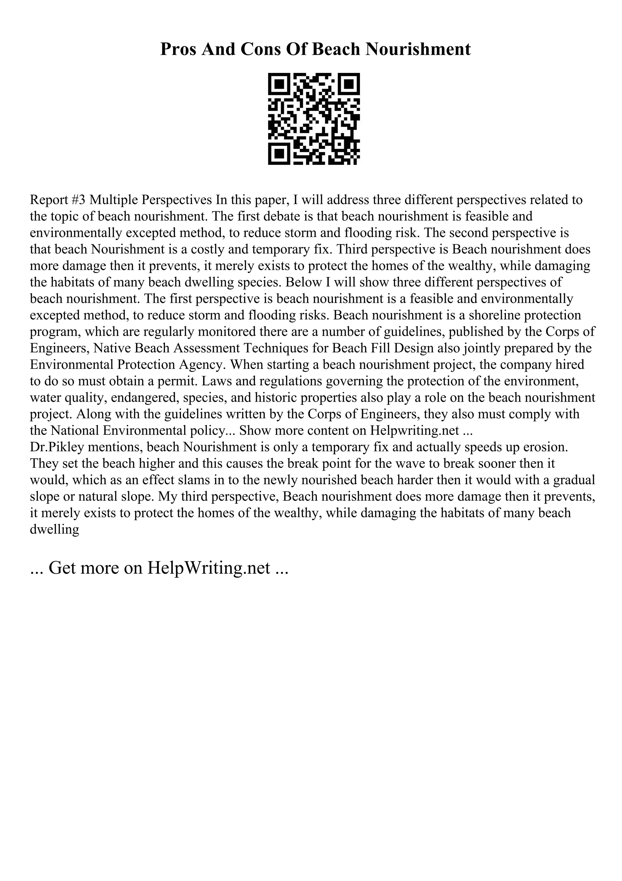 Pros And Cons Of Beach Nourishment
Report #3 Multiple Perspectives In this paper, I will address three different perspectives related to
the topic of beach nourishment. The first debate is that beach nourishment is feasible and
environmentally excepted method, to reduce storm and flooding risk. The second perspective is
that beach Nourishment is a costly and temporary fix. Third perspective is Beach nourishment does
more damage then it prevents, it merely exists to protect the homes of the wealthy, while damaging
the habitats of many beach dwelling species. Below I will show three different perspectives of
beach nourishment. The first perspective is beach nourishment is a feasible and environmentally
excepted method, to reduce storm and flooding risks. Beach nourishment is a shoreline protection
program, which are regularly monitored there are a number of guidelines, published by the Corps of
Engineers, Native Beach Assessment Techniques for Beach Fill Design also jointly prepared by the
Environmental Protection Agency. When starting a beach nourishment project, the company hired
to do so must obtain a permit. Laws and regulations governing the protection of the environment,
water quality, endangered, species, and historic properties also play a role on the beach nourishment
project. Along with the guidelines written by the Corps of Engineers, they also must comply with
the National Environmental policy... Show more content on Helpwriting.net ...
Dr.Pikley mentions, beach Nourishment is only a temporary fix and actually speeds up erosion.
They set the beach higher and this causes the break point for the wave to break sooner then it
would, which as an effect slams in to the newly nourished beach harder then it would with a gradual
slope or natural slope. My third perspective, Beach nourishment does more damage then it prevents,
it merely exists to protect the homes of the wealthy, while damaging the habitats of many beach
dwelling
... Get more on HelpWriting.net ...
 