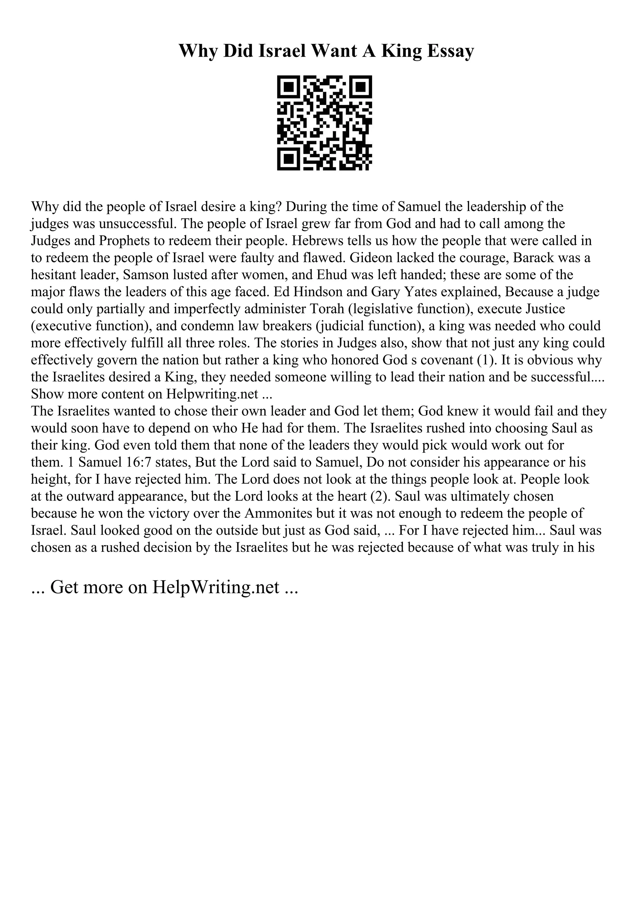 Why Did Israel Want A King Essay
Why did the people of Israel desire a king? During the time of Samuel the leadership of the
judges was unsuccessful. The people of Israel grew far from God and had to call among the
Judges and Prophets to redeem their people. Hebrews tells us how the people that were called in
to redeem the people of Israel were faulty and flawed. Gideon lacked the courage, Barack was a
hesitant leader, Samson lusted after women, and Ehud was left handed; these are some of the
major flaws the leaders of this age faced. Ed Hindson and Gary Yates explained, Because a judge
could only partially and imperfectly administer Torah (legislative function), execute Justice
(executive function), and condemn law breakers (judicial function), a king was needed who could
more effectively fulfill all three roles. The stories in Judges also, show that not just any king could
effectively govern the nation but rather a king who honored God s covenant (1). It is obvious why
the Israelites desired a King, they needed someone willing to lead their nation and be successful....
Show more content on Helpwriting.net ...
The Israelites wanted to chose their own leader and God let them; God knew it would fail and they
would soon have to depend on who He had for them. The Israelites rushed into choosing Saul as
their king. God even told them that none of the leaders they would pick would work out for
them. 1 Samuel 16:7 states, But the Lord said to Samuel, Do not consider his appearance or his
height, for I have rejected him. The Lord does not look at the things people look at. People look
at the outward appearance, but the Lord looks at the heart (2). Saul was ultimately chosen
because he won the victory over the Ammonites but it was not enough to redeem the people of
Israel. Saul looked good on the outside but just as God said, ... For I have rejected him... Saul was
chosen as a rushed decision by the Israelites but he was rejected because of what was truly in his
... Get more on HelpWriting.net ...
 