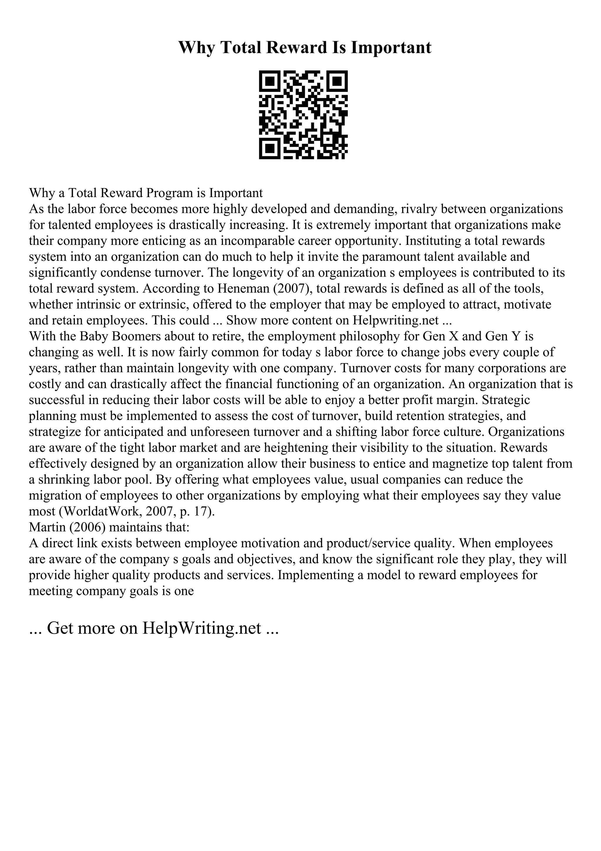Why Total Reward Is Important
Why a Total Reward Program is Important
As the labor force becomes more highly developed and demanding, rivalry between organizations
for talented employees is drastically increasing. It is extremely important that organizations make
their company more enticing as an incomparable career opportunity. Instituting a total rewards
system into an organization can do much to help it invite the paramount talent available and
significantly condense turnover. The longevity of an organization s employees is contributed to its
total reward system. According to Heneman (2007), total rewards is defined as all of the tools,
whether intrinsic or extrinsic, offered to the employer that may be employed to attract, motivate
and retain employees. This could ... Show more content on Helpwriting.net ...
With the Baby Boomers about to retire, the employment philosophy for Gen X and Gen Y is
changing as well. It is now fairly common for today s labor force to change jobs every couple of
years, rather than maintain longevity with one company. Turnover costs for many corporations are
costly and can drastically affect the financial functioning of an organization. An organization that is
successful in reducing their labor costs will be able to enjoy a better profit margin. Strategic
planning must be implemented to assess the cost of turnover, build retention strategies, and
strategize for anticipated and unforeseen turnover and a shifting labor force culture. Organizations
are aware of the tight labor market and are heightening their visibility to the situation. Rewards
effectively designed by an organization allow their business to entice and magnetize top talent from
a shrinking labor pool. By offering what employees value, usual companies can reduce the
migration of employees to other organizations by employing what their employees say they value
most (WorldatWork, 2007, p. 17).
Martin (2006) maintains that:
A direct link exists between employee motivation and product/service quality. When employees
are aware of the company s goals and objectives, and know the significant role they play, they will
provide higher quality products and services. Implementing a model to reward employees for
meeting company goals is one
... Get more on HelpWriting.net ...
 