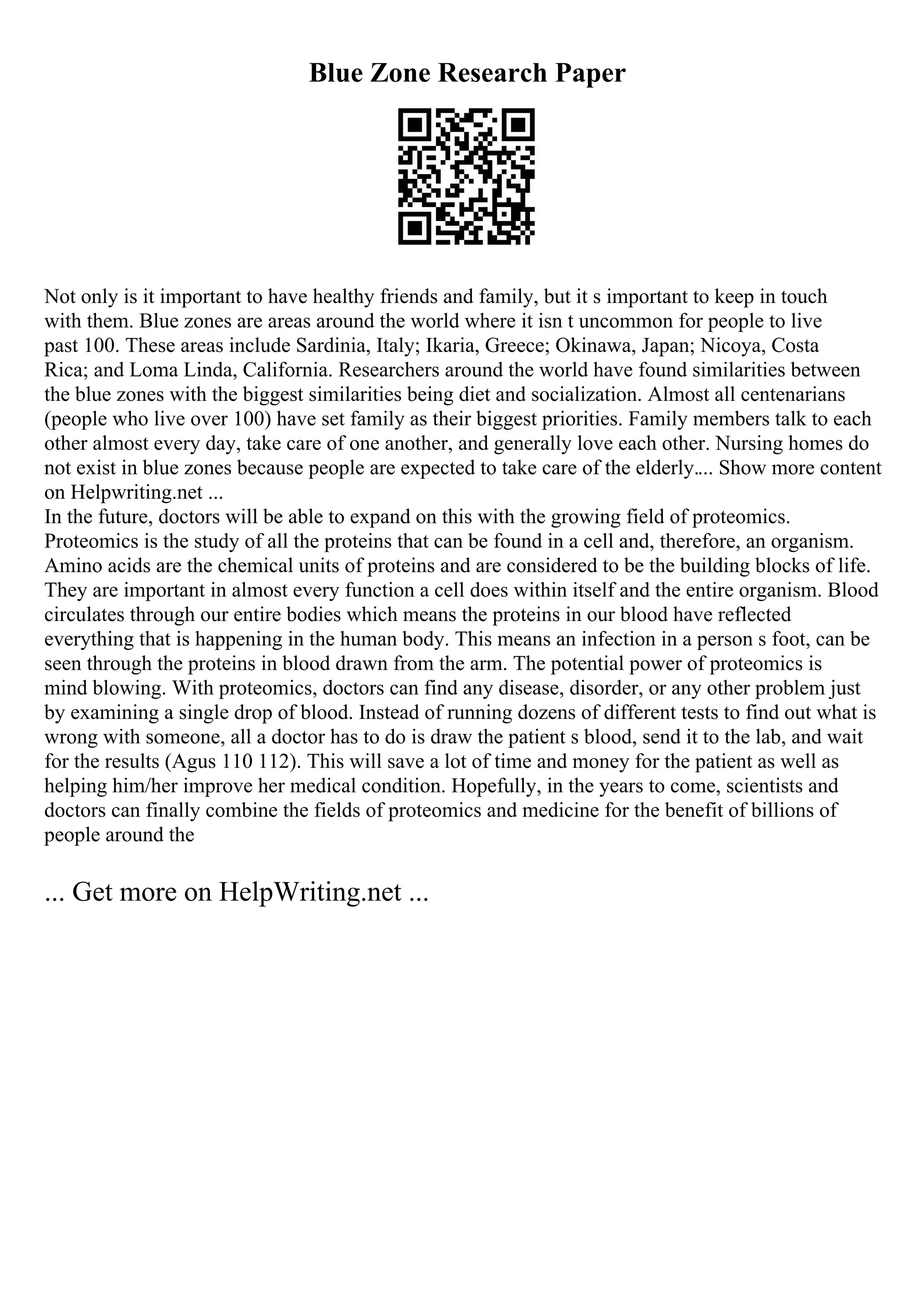 Blue Zone Research Paper
Not only is it important to have healthy friends and family, but it s important to keep in touch
with them. Blue zones are areas around the world where it isn t uncommon for people to live
past 100. These areas include Sardinia, Italy; Ikaria, Greece; Okinawa, Japan; Nicoya, Costa
Rica; and Loma Linda, California. Researchers around the world have found similarities between
the blue zones with the biggest similarities being diet and socialization. Almost all centenarians
(people who live over 100) have set family as their biggest priorities. Family members talk to each
other almost every day, take care of one another, and generally love each other. Nursing homes do
not exist in blue zones because people are expected to take care of the elderly.... Show more content
on Helpwriting.net ...
In the future, doctors will be able to expand on this with the growing field of proteomics.
Proteomics is the study of all the proteins that can be found in a cell and, therefore, an organism.
Amino acids are the chemical units of proteins and are considered to be the building blocks of life.
They are important in almost every function a cell does within itself and the entire organism. Blood
circulates through our entire bodies which means the proteins in our blood have reflected
everything that is happening in the human body. This means an infection in a person s foot, can be
seen through the proteins in blood drawn from the arm. The potential power of proteomics is
mind blowing. With proteomics, doctors can find any disease, disorder, or any other problem just
by examining a single drop of blood. Instead of running dozens of different tests to find out what is
wrong with someone, all a doctor has to do is draw the patient s blood, send it to the lab, and wait
for the results (Agus 110 112). This will save a lot of time and money for the patient as well as
helping him/her improve her medical condition. Hopefully, in the years to come, scientists and
doctors can finally combine the fields of proteomics and medicine for the benefit of billions of
people around the
... Get more on HelpWriting.net ...
 