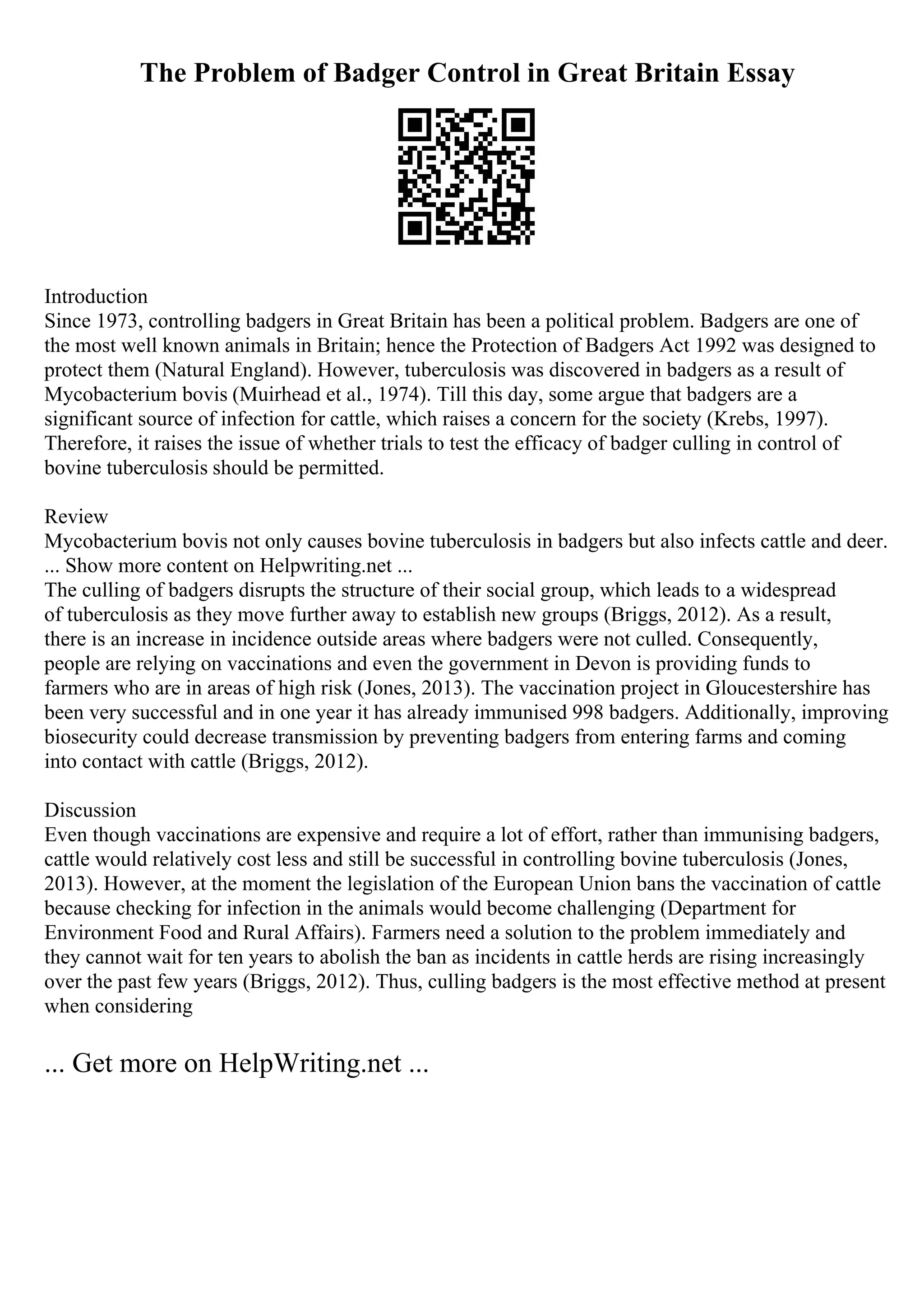 The Problem of Badger Control in Great Britain Essay
Introduction
Since 1973, controlling badgers in Great Britain has been a political problem. Badgers are one of
the most well known animals in Britain; hence the Protection of Badgers Act 1992 was designed to
protect them (Natural England). However, tuberculosis was discovered in badgers as a result of
Mycobacterium bovis (Muirhead et al., 1974). Till this day, some argue that badgers are a
significant source of infection for cattle, which raises a concern for the society (Krebs, 1997).
Therefore, it raises the issue of whether trials to test the efficacy of badger culling in control of
bovine tuberculosis should be permitted.
Review
Mycobacterium bovis not only causes bovine tuberculosis in badgers but also infects cattle and deer.
... Show more content on Helpwriting.net ...
The culling of badgers disrupts the structure of their social group, which leads to a widespread
of tuberculosis as they move further away to establish new groups (Briggs, 2012). As a result,
there is an increase in incidence outside areas where badgers were not culled. Consequently,
people are relying on vaccinations and even the government in Devon is providing funds to
farmers who are in areas of high risk (Jones, 2013). The vaccination project in Gloucestershire has
been very successful and in one year it has already immunised 998 badgers. Additionally, improving
biosecurity could decrease transmission by preventing badgers from entering farms and coming
into contact with cattle (Briggs, 2012).
Discussion
Even though vaccinations are expensive and require a lot of effort, rather than immunising badgers,
cattle would relatively cost less and still be successful in controlling bovine tuberculosis (Jones,
2013). However, at the moment the legislation of the European Union bans the vaccination of cattle
because checking for infection in the animals would become challenging (Department for
Environment Food and Rural Affairs). Farmers need a solution to the problem immediately and
they cannot wait for ten years to abolish the ban as incidents in cattle herds are rising increasingly
over the past few years (Briggs, 2012). Thus, culling badgers is the most effective method at present
when considering
... Get more on HelpWriting.net ...
 