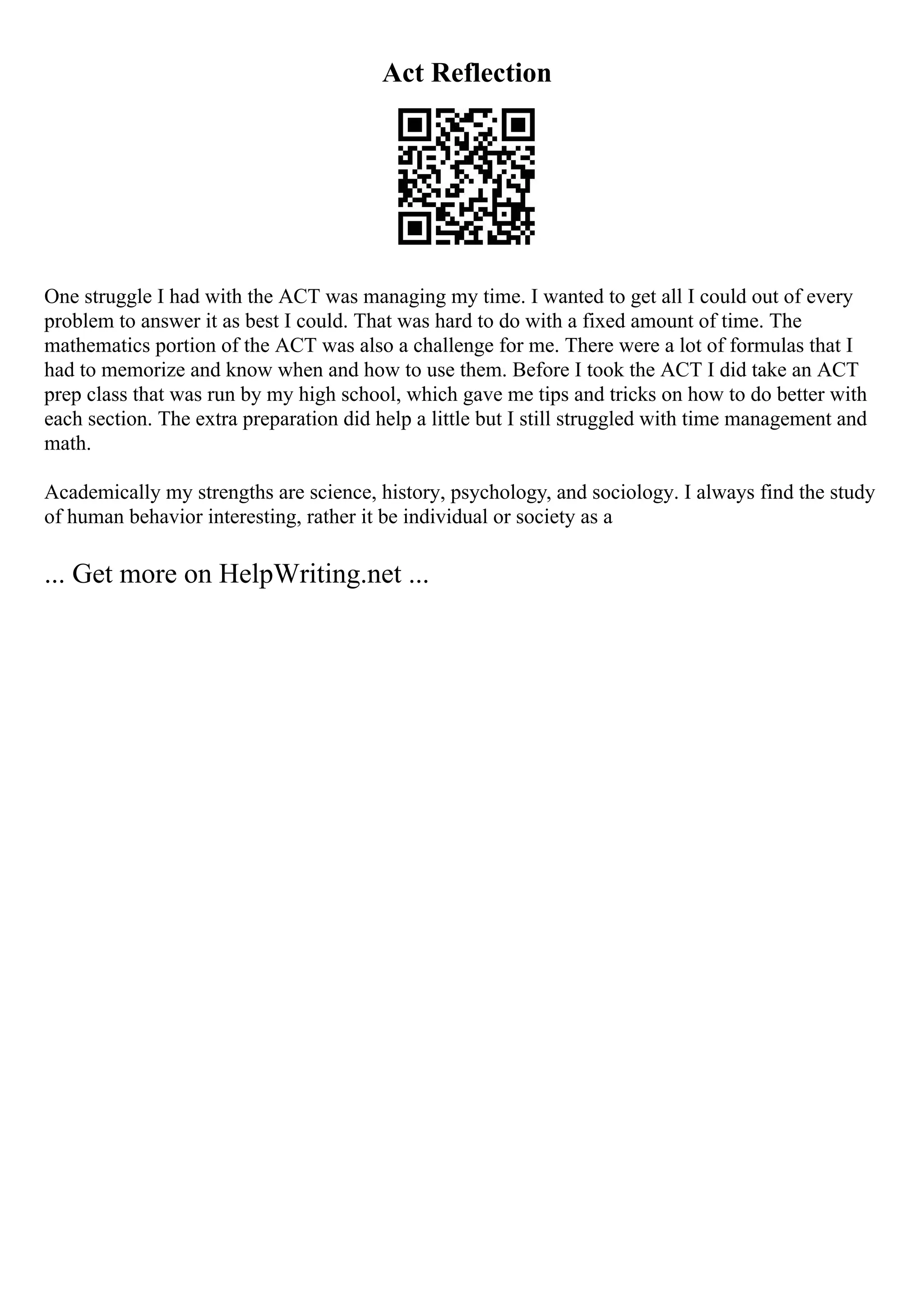 Act Reflection
One struggle I had with the ACT was managing my time. I wanted to get all I could out of every
problem to answer it as best I could. That was hard to do with a fixed amount of time. The
mathematics portion of the ACT was also a challenge for me. There were a lot of formulas that I
had to memorize and know when and how to use them. Before I took the ACT I did take an ACT
prep class that was run by my high school, which gave me tips and tricks on how to do better with
each section. The extra preparation did help a little but I still struggled with time management and
math.
Academically my strengths are science, history, psychology, and sociology. I always find the study
of human behavior interesting, rather it be individual or society as a
... Get more on HelpWriting.net ...
 