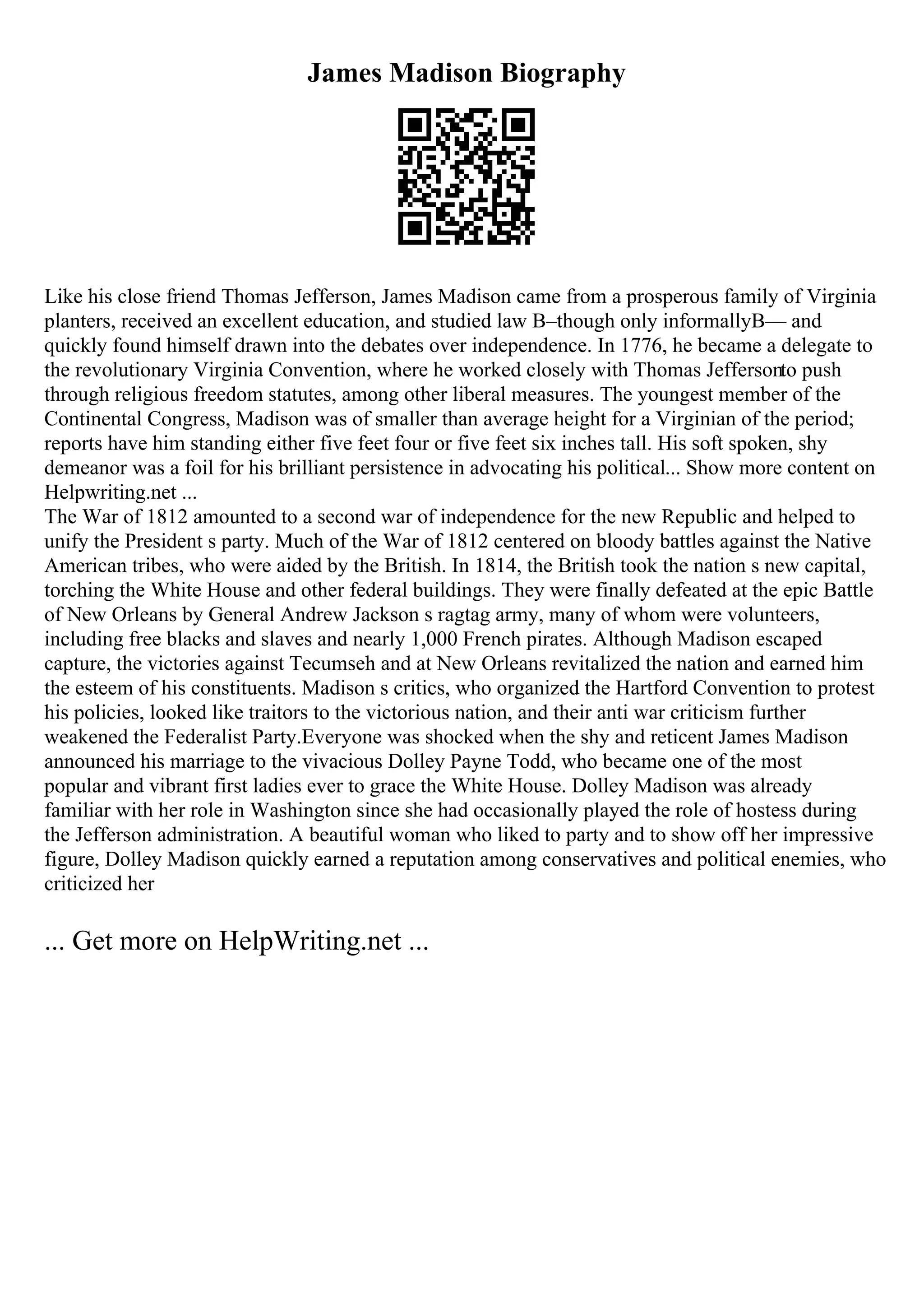 James Madison Biography
Like his close friend Thomas Jefferson, James Madison came from a prosperous family of Virginia
planters, received an excellent education, and studied law В–though only informallyВ— and
quickly found himself drawn into the debates over independence. In 1776, he became a delegate to
the revolutionary Virginia Convention, where he worked closely with Thomas Jeffersonto push
through religious freedom statutes, among other liberal measures. The youngest member of the
Continental Congress, Madison was of smaller than average height for a Virginian of the period;
reports have him standing either five feet four or five feet six inches tall. His soft spoken, shy
demeanor was a foil for his brilliant persistence in advocating his political... Show more content on
Helpwriting.net ...
The War of 1812 amounted to a second war of independence for the new Republic and helped to
unify the President s party. Much of the War of 1812 centered on bloody battles against the Native
American tribes, who were aided by the British. In 1814, the British took the nation s new capital,
torching the White House and other federal buildings. They were finally defeated at the epic Battle
of New Orleans by General Andrew Jackson s ragtag army, many of whom were volunteers,
including free blacks and slaves and nearly 1,000 French pirates. Although Madison escaped
capture, the victories against Tecumseh and at New Orleans revitalized the nation and earned him
the esteem of his constituents. Madison s critics, who organized the Hartford Convention to protest
his policies, looked like traitors to the victorious nation, and their anti war criticism further
weakened the Federalist Party.Everyone was shocked when the shy and reticent James Madison
announced his marriage to the vivacious Dolley Payne Todd, who became one of the most
popular and vibrant first ladies ever to grace the White House. Dolley Madison was already
familiar with her role in Washington since she had occasionally played the role of hostess during
the Jefferson administration. A beautiful woman who liked to party and to show off her impressive
figure, Dolley Madison quickly earned a reputation among conservatives and political enemies, who
criticized her
... Get more on HelpWriting.net ...
 