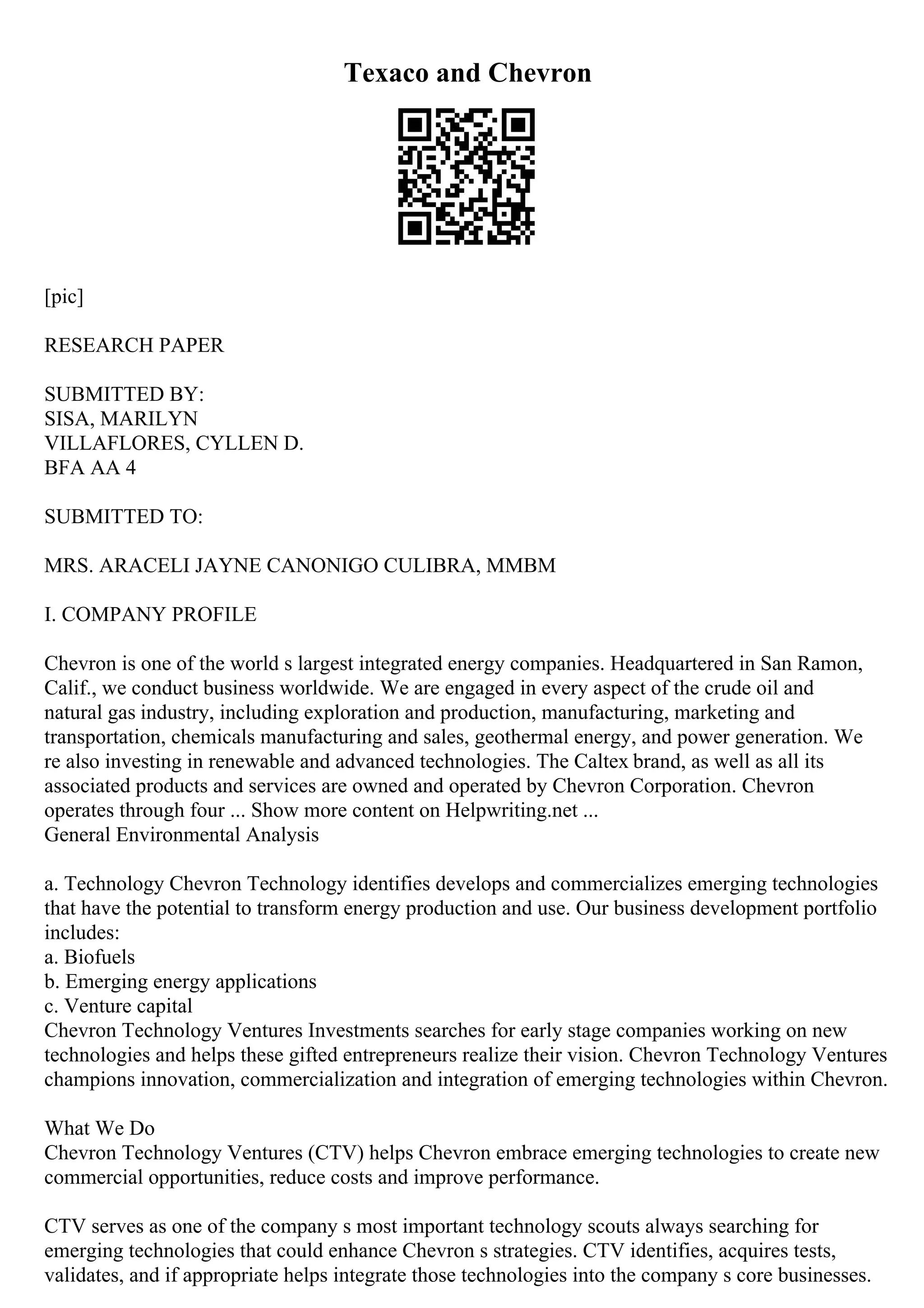 Texaco and Chevron
[pic]
RESEARCH PAPER
SUBMITTED BY:
SISA, MARILYN
VILLAFLORES, CYLLEN D.
BFA AA 4
SUBMITTED TO:
MRS. ARACELI JAYNE CANONIGO CULIBRA, MMBM
I. COMPANY PROFILE
Chevron is one of the world s largest integrated energy companies. Headquartered in San Ramon,
Calif., we conduct business worldwide. We are engaged in every aspect of the crude oil and
natural gas industry, including exploration and production, manufacturing, marketing and
transportation, chemicals manufacturing and sales, geothermal energy, and power generation. We
re also investing in renewable and advanced technologies. The Caltex brand, as well as all its
associated products and services are owned and operated by Chevron Corporation. Chevron
operates through four ... Show more content on Helpwriting.net ...
General Environmental Analysis
a. Technology Chevron Technology identifies develops and commercializes emerging technologies
that have the potential to transform energy production and use. Our business development portfolio
includes:
a. Biofuels
b. Emerging energy applications
c. Venture capital
Chevron Technology Ventures Investments searches for early stage companies working on new
technologies and helps these gifted entrepreneurs realize their vision. Chevron Technology Ventures
champions innovation, commercialization and integration of emerging technologies within Chevron.
What We Do
Chevron Technology Ventures (CTV) helps Chevron embrace emerging technologies to create new
commercial opportunities, reduce costs and improve performance.
CTV serves as one of the company s most important technology scouts always searching for
emerging technologies that could enhance Chevron s strategies. CTV identifies, acquires tests,
validates, and if appropriate helps integrate those technologies into the company s core businesses.
 