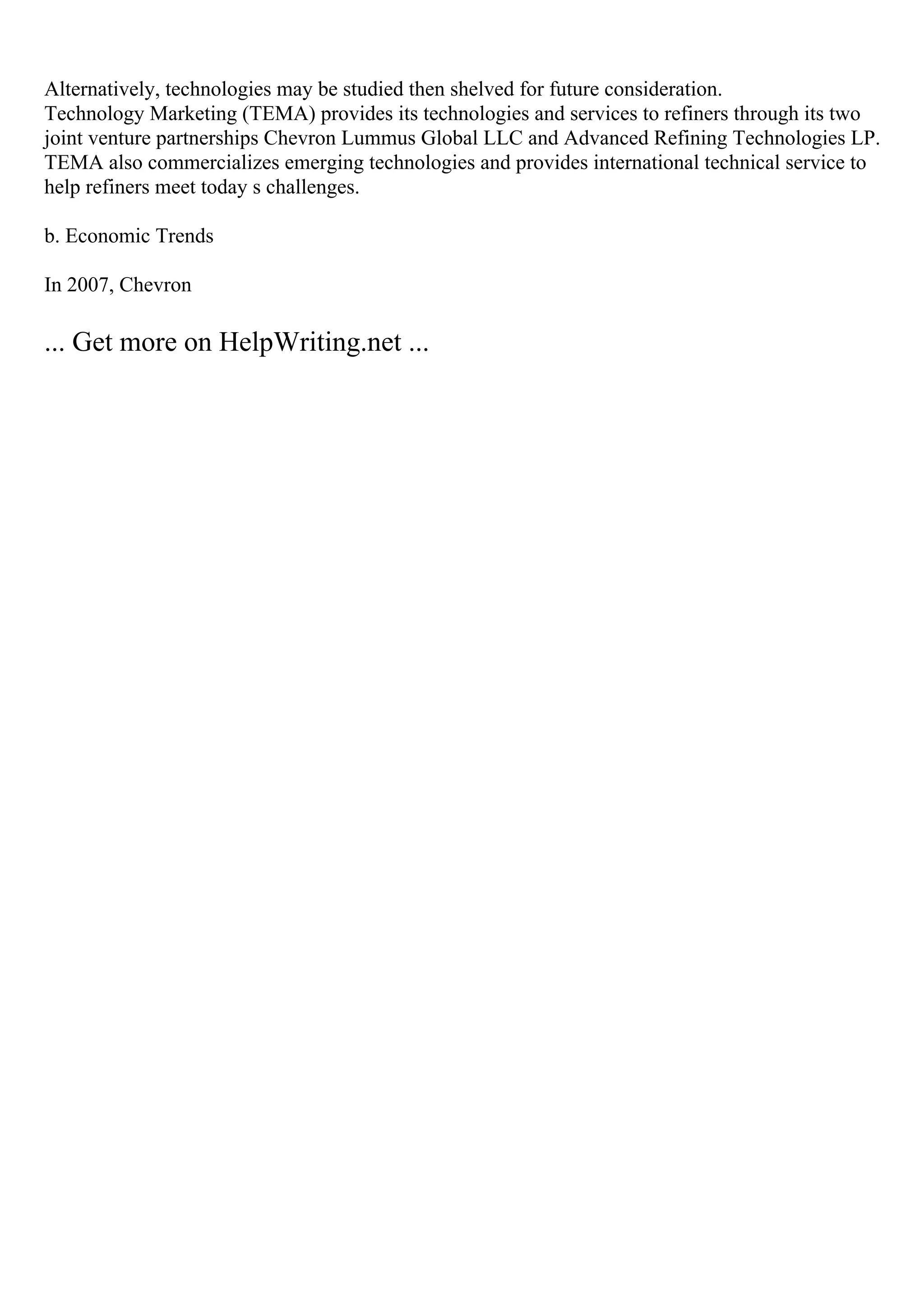 Alternatively, technologies may be studied then shelved for future consideration.
Technology Marketing (TEMA) provides its technologies and services to refiners through its two
joint venture partnerships Chevron Lummus Global LLC and Advanced Refining Technologies LP.
TEMA also commercializes emerging technologies and provides international technical service to
help refiners meet today s challenges.
b. Economic Trends
In 2007, Chevron
... Get more on HelpWriting.net ...
 