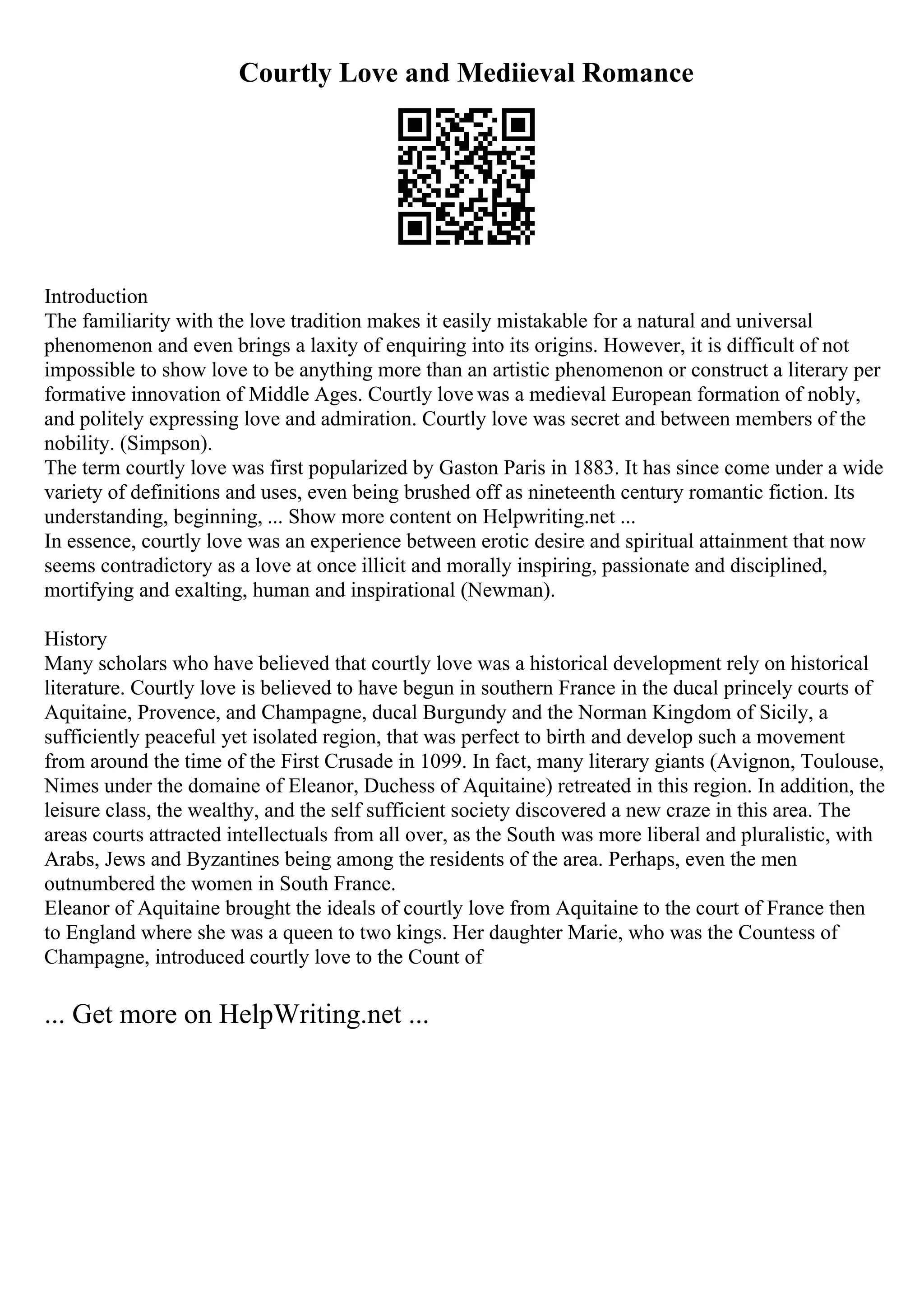 Courtly Love and Mediieval Romance
Introduction
The familiarity with the love tradition makes it easily mistakable for a natural and universal
phenomenon and even brings a laxity of enquiring into its origins. However, it is difficult of not
impossible to show love to be anything more than an artistic phenomenon or construct a literary per
formative innovation of Middle Ages. Courtly love was a medieval European formation of nobly,
and politely expressing love and admiration. Courtly love was secret and between members of the
nobility. (Simpson).
The term courtly love was first popularized by Gaston Paris in 1883. It has since come under a wide
variety of definitions and uses, even being brushed off as nineteenth century romantic fiction. Its
understanding, beginning, ... Show more content on Helpwriting.net ...
In essence, courtly love was an experience between erotic desire and spiritual attainment that now
seems contradictory as a love at once illicit and morally inspiring, passionate and disciplined,
mortifying and exalting, human and inspirational (Newman).
History
Many scholars who have believed that courtly love was a historical development rely on historical
literature. Courtly love is believed to have begun in southern France in the ducal princely courts of
Aquitaine, Provence, and Champagne, ducal Burgundy and the Norman Kingdom of Sicily, a
sufficiently peaceful yet isolated region, that was perfect to birth and develop such a movement
from around the time of the First Crusade in 1099. In fact, many literary giants (Avignon, Toulouse,
Nimes under the domaine of Eleanor, Duchess of Aquitaine) retreated in this region. In addition, the
leisure class, the wealthy, and the self sufficient society discovered a new craze in this area. The
areas courts attracted intellectuals from all over, as the South was more liberal and pluralistic, with
Arabs, Jews and Byzantines being among the residents of the area. Perhaps, even the men
outnumbered the women in South France.
Eleanor of Aquitaine brought the ideals of courtly love from Aquitaine to the court of France then
to England where she was a queen to two kings. Her daughter Marie, who was the Countess of
Champagne, introduced courtly love to the Count of
... Get more on HelpWriting.net ...
 