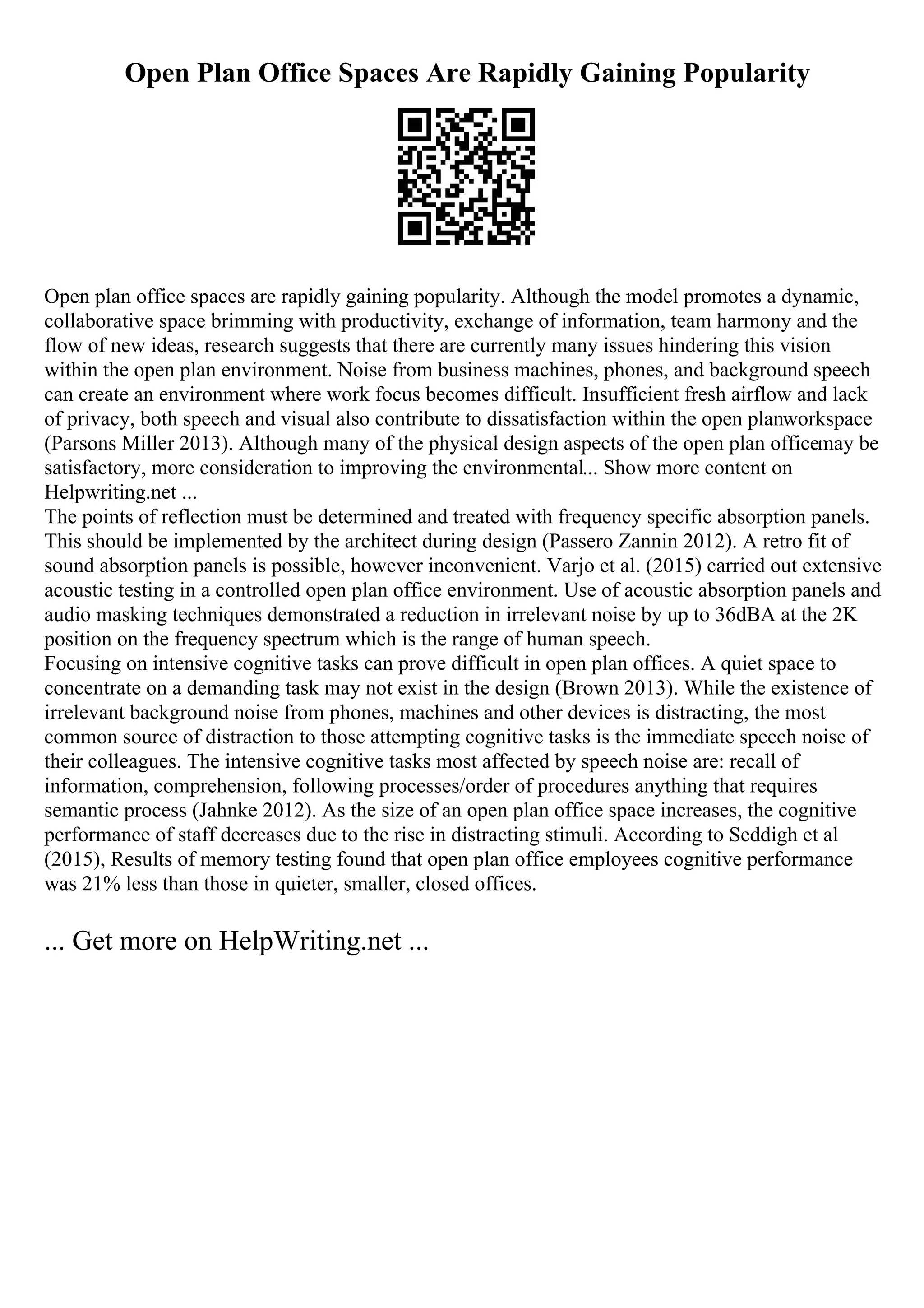 Open Plan Office Spaces Are Rapidly Gaining Popularity
Open plan office spaces are rapidly gaining popularity. Although the model promotes a dynamic,
collaborative space brimming with productivity, exchange of information, team harmony and the
flow of new ideas, research suggests that there are currently many issues hindering this vision
within the open plan environment. Noise from business machines, phones, and background speech
can create an environment where work focus becomes difficult. Insufficient fresh airflow and lack
of privacy, both speech and visual also contribute to dissatisfaction within the open planworkspace
(Parsons Miller 2013). Although many of the physical design aspects of the open plan officemay be
satisfactory, more consideration to improving the environmental... Show more content on
Helpwriting.net ...
The points of reflection must be determined and treated with frequency specific absorption panels.
This should be implemented by the architect during design (Passero Zannin 2012). A retro fit of
sound absorption panels is possible, however inconvenient. Varjo et al. (2015) carried out extensive
acoustic testing in a controlled open plan office environment. Use of acoustic absorption panels and
audio masking techniques demonstrated a reduction in irrelevant noise by up to 36dBA at the 2K
position on the frequency spectrum which is the range of human speech.
Focusing on intensive cognitive tasks can prove difficult in open plan offices. A quiet space to
concentrate on a demanding task may not exist in the design (Brown 2013). While the existence of
irrelevant background noise from phones, machines and other devices is distracting, the most
common source of distraction to those attempting cognitive tasks is the immediate speech noise of
their colleagues. The intensive cognitive tasks most affected by speech noise are: recall of
information, comprehension, following processes/order of procedures anything that requires
semantic process (Jahnke 2012). As the size of an open plan office space increases, the cognitive
performance of staff decreases due to the rise in distracting stimuli. According to Seddigh et al
(2015), Results of memory testing found that open plan office employees cognitive performance
was 21% less than those in quieter, smaller, closed offices.
... Get more on HelpWriting.net ...
 