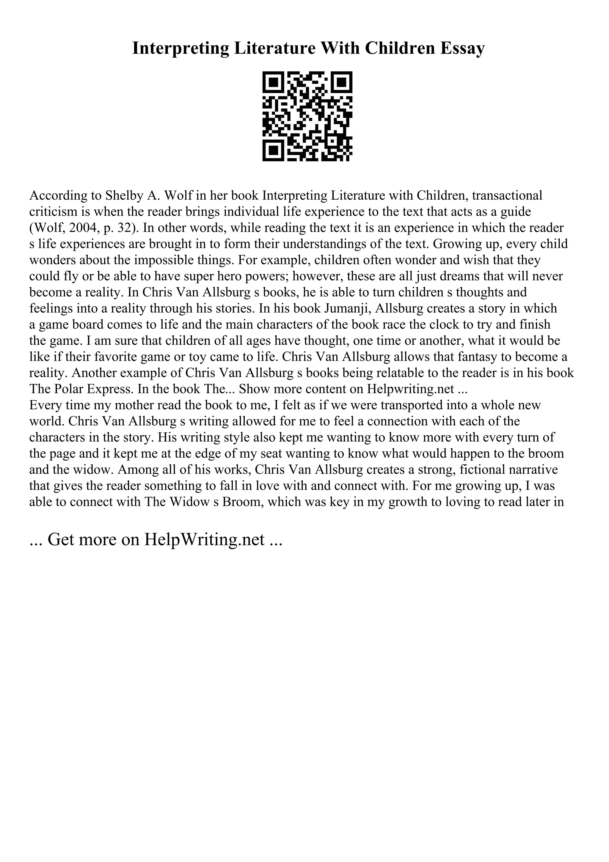 Interpreting Literature With Children Essay
According to Shelby A. Wolf in her book Interpreting Literature with Children, transactional
criticism is when the reader brings individual life experience to the text that acts as a guide
(Wolf, 2004, p. 32). In other words, while reading the text it is an experience in which the reader
s life experiences are brought in to form their understandings of the text. Growing up, every child
wonders about the impossible things. For example, children often wonder and wish that they
could fly or be able to have super hero powers; however, these are all just dreams that will never
become a reality. In Chris Van Allsburg s books, he is able to turn children s thoughts and
feelings into a reality through his stories. In his book Jumanji, Allsburg creates a story in which
a game board comes to life and the main characters of the book race the clock to try and finish
the game. I am sure that children of all ages have thought, one time or another, what it would be
like if their favorite game or toy came to life. Chris Van Allsburg allows that fantasy to become a
reality. Another example of Chris Van Allsburg s books being relatable to the reader is in his book
The Polar Express. In the book The... Show more content on Helpwriting.net ...
Every time my mother read the book to me, I felt as if we were transported into a whole new
world. Chris Van Allsburg s writing allowed for me to feel a connection with each of the
characters in the story. His writing style also kept me wanting to know more with every turn of
the page and it kept me at the edge of my seat wanting to know what would happen to the broom
and the widow. Among all of his works, Chris Van Allsburg creates a strong, fictional narrative
that gives the reader something to fall in love with and connect with. For me growing up, I was
able to connect with The Widow s Broom, which was key in my growth to loving to read later in
... Get more on HelpWriting.net ...
 