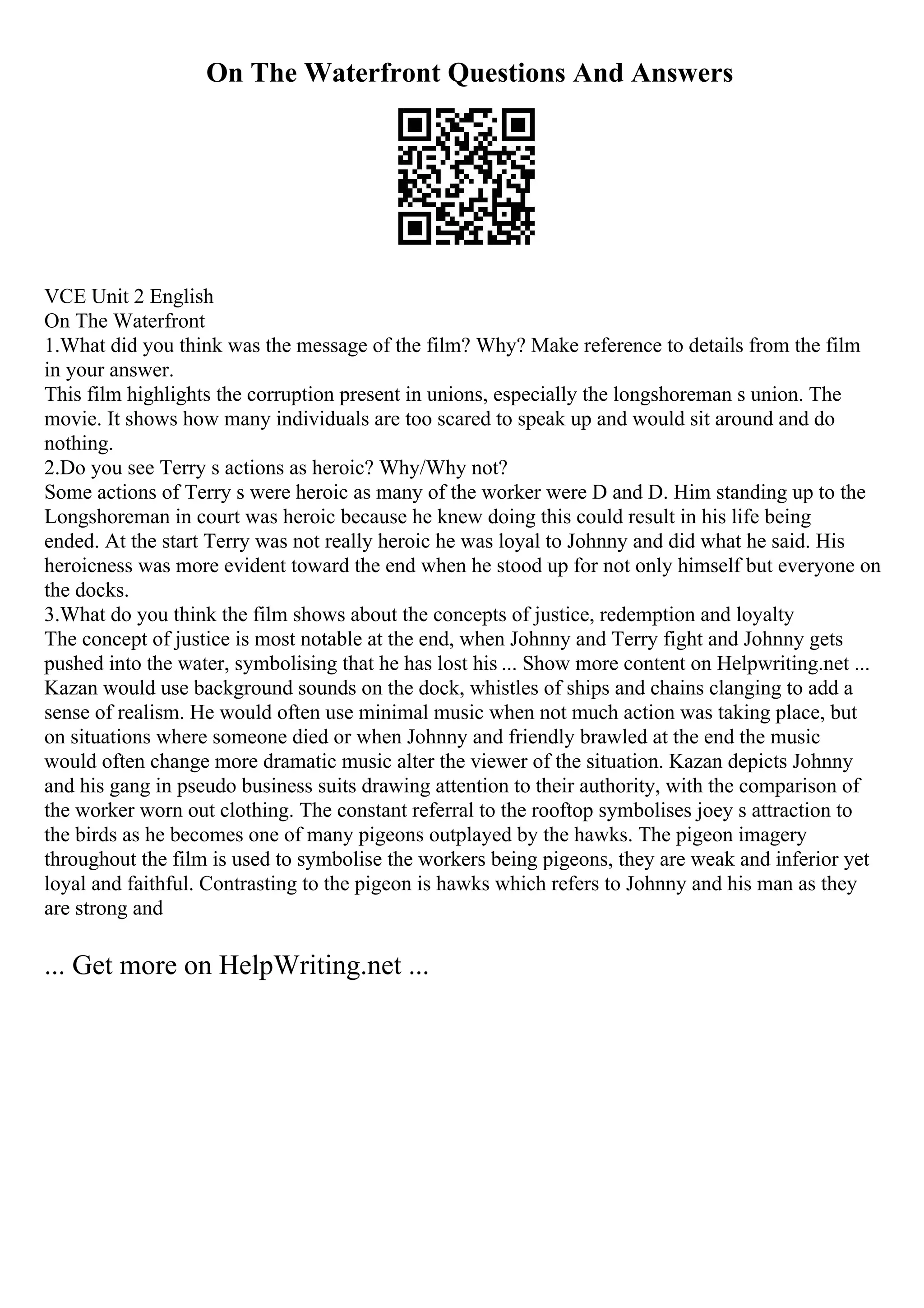 On The Waterfront Questions And Answers
VCE Unit 2 English
On The Waterfront
1.What did you think was the message of the film? Why? Make reference to details from the film
in your answer.
This film highlights the corruption present in unions, especially the longshoreman s union. The
movie. It shows how many individuals are too scared to speak up and would sit around and do
nothing.
2.Do you see Terry s actions as heroic? Why/Why not?
Some actions of Terry s were heroic as many of the worker were D and D. Him standing up to the
Longshoreman in court was heroic because he knew doing this could result in his life being
ended. At the start Terry was not really heroic he was loyal to Johnny and did what he said. His
heroicness was more evident toward the end when he stood up for not only himself but everyone on
the docks.
3.What do you think the film shows about the concepts of justice, redemption and loyalty
The concept of justice is most notable at the end, when Johnny and Terry fight and Johnny gets
pushed into the water, symbolising that he has lost his ... Show more content on Helpwriting.net ...
Kazan would use background sounds on the dock, whistles of ships and chains clanging to add a
sense of realism. He would often use minimal music when not much action was taking place, but
on situations where someone died or when Johnny and friendly brawled at the end the music
would often change more dramatic music alter the viewer of the situation. Kazan depicts Johnny
and his gang in pseudo business suits drawing attention to their authority, with the comparison of
the worker worn out clothing. The constant referral to the rooftop symbolises joey s attraction to
the birds as he becomes one of many pigeons outplayed by the hawks. The pigeon imagery
throughout the film is used to symbolise the workers being pigeons, they are weak and inferior yet
loyal and faithful. Contrasting to the pigeon is hawks which refers to Johnny and his man as they
are strong and
... Get more on HelpWriting.net ...
 